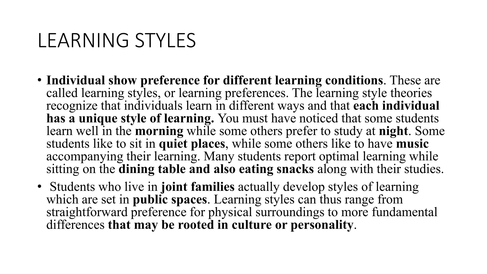 LEARNING STYLES
• Individual show preference for different learning conditions. These are
called learning styles, or learning preferences. The learning style theories
recognize that individuals learn in different ways and that each individual
has a unique style of learning. You must have noticed that some students
learn well in the morning while some others prefer to study at night. Some
students like to sit in quiet places, while some others like to have music
accompanying their learning. Many students report optimal learning while
sitting on the dining table and also eating snacks along with their studies.
• Students who live in joint families actually develop styles of learning
which are set in public spaces. Learning styles can thus range from
straightforward preference for physical surroundings to more fundamental
differences that may be rooted in culture or personality.
 