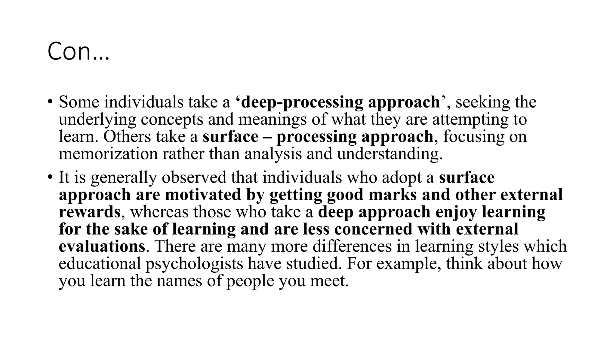 Con…
• Some individuals take a ‘deep-processing approach’, seeking the
underlying concepts and meanings of what they are attempting to
learn. Others take a surface – processing approach, focusing on
memorization rather than analysis and understanding.
• It is generally observed that individuals who adopt a surface
approach are motivated by getting good marks and other external
rewards, whereas those who take a deep approach enjoy learning
for the sake of learning and are less concerned with external
evaluations. There are many more differences in learning styles which
educational psychologists have studied. For example, think about how
you learn the names of people you meet.
 