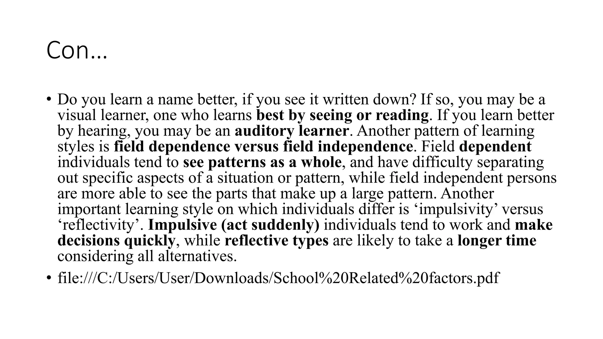 Con…
• Do you learn a name better, if you see it written down? If so, you may be a
visual learner, one who learns best by seeing or reading. If you learn better
by hearing, you may be an auditory learner. Another pattern of learning
styles is field dependence versus field independence. Field dependent
individuals tend to see patterns as a whole, and have difficulty separating
out specific aspects of a situation or pattern, while field independent persons
are more able to see the parts that make up a large pattern. Another
important learning style on which individuals differ is ‘impulsivity’ versus
‘reflectivity’. Impulsive (act suddenly) individuals tend to work and make
decisions quickly, while reflective types are likely to take a longer time
considering all alternatives.
• file:///C:/Users/User/Downloads/School%20Related%20factors.pdf
 