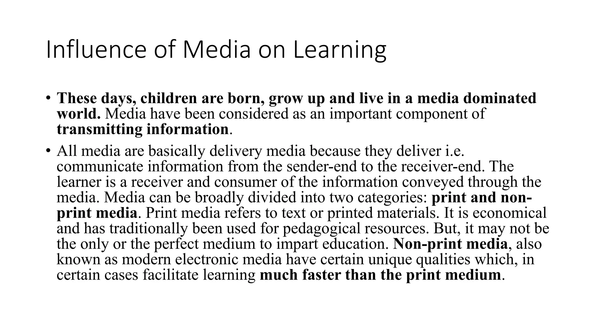 Influence of Media on Learning
• These days, children are born, grow up and live in a media dominated
world. Media have been considered as an important component of
transmitting information.
• All media are basically delivery media because they deliver i.e.
communicate information from the sender-end to the receiver-end. The
learner is a receiver and consumer of the information conveyed through the
media. Media can be broadly divided into two categories: print and non-
print media. Print media refers to text or printed materials. It is economical
and has traditionally been used for pedagogical resources. But, it may not be
the only or the perfect medium to impart education. Non-print media, also
known as modern electronic media have certain unique qualities which, in
certain cases facilitate learning much faster than the print medium.
 