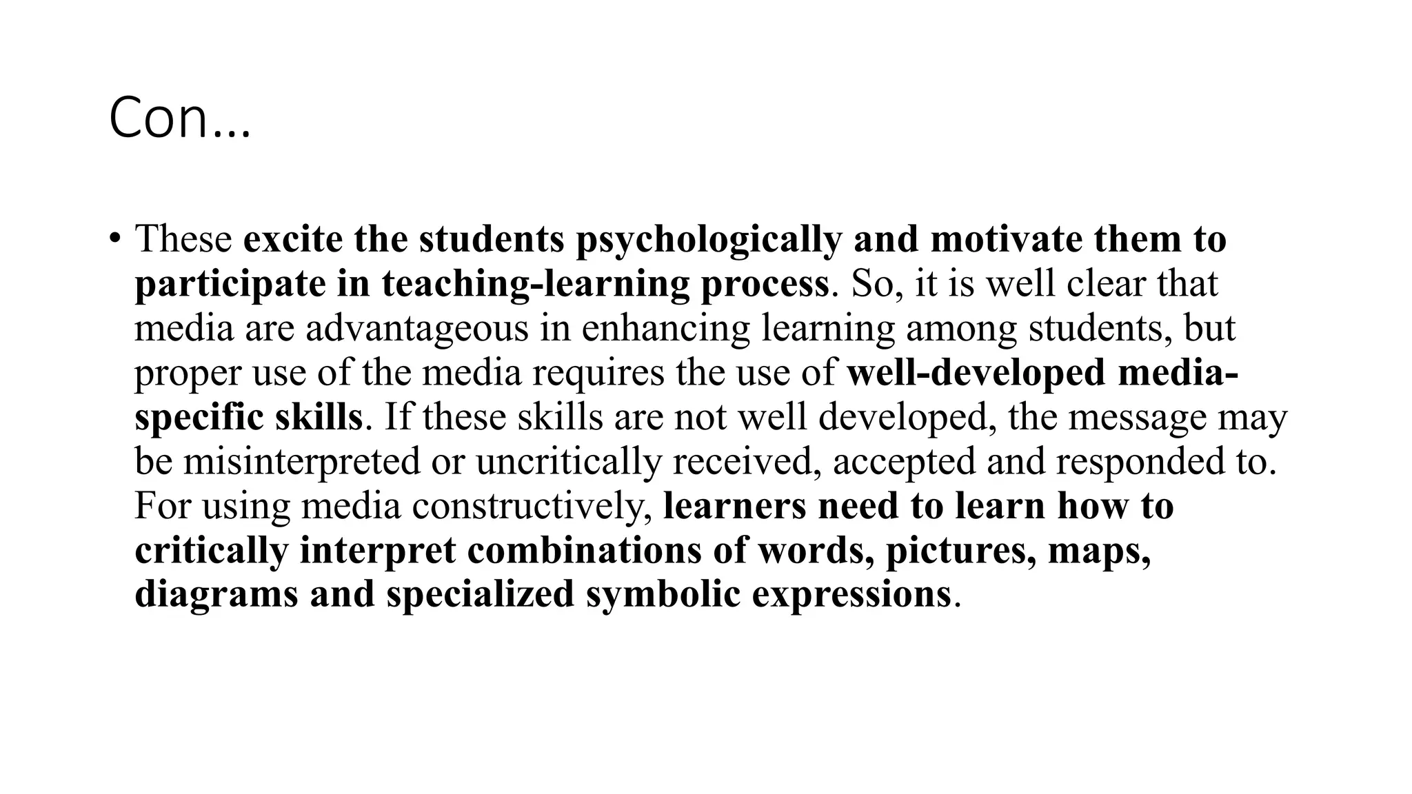 Con…
• These excite the students psychologically and motivate them to
participate in teaching-learning process. So, it is well clear that
media are advantageous in enhancing learning among students, but
proper use of the media requires the use of well-developed media-
specific skills. If these skills are not well developed, the message may
be misinterpreted or uncritically received, accepted and responded to.
For using media constructively, learners need to learn how to
critically interpret combinations of words, pictures, maps,
diagrams and specialized symbolic expressions.
 