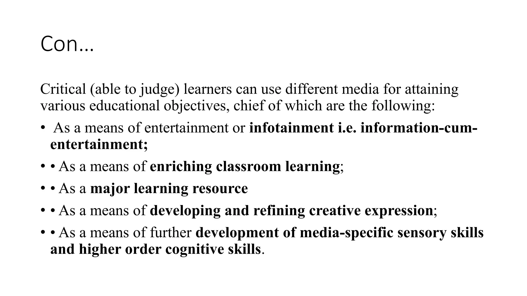 Con…
Critical (able to judge) learners can use different media for attaining
various educational objectives, chief of which are the following:
• As a means of entertainment or infotainment i.e. information-cum-
entertainment;
• • As a means of enriching classroom learning;
• • As a major learning resource
• • As a means of developing and refining creative expression;
• • As a means of further development of media-specific sensory skills
and higher order cognitive skills.
 
