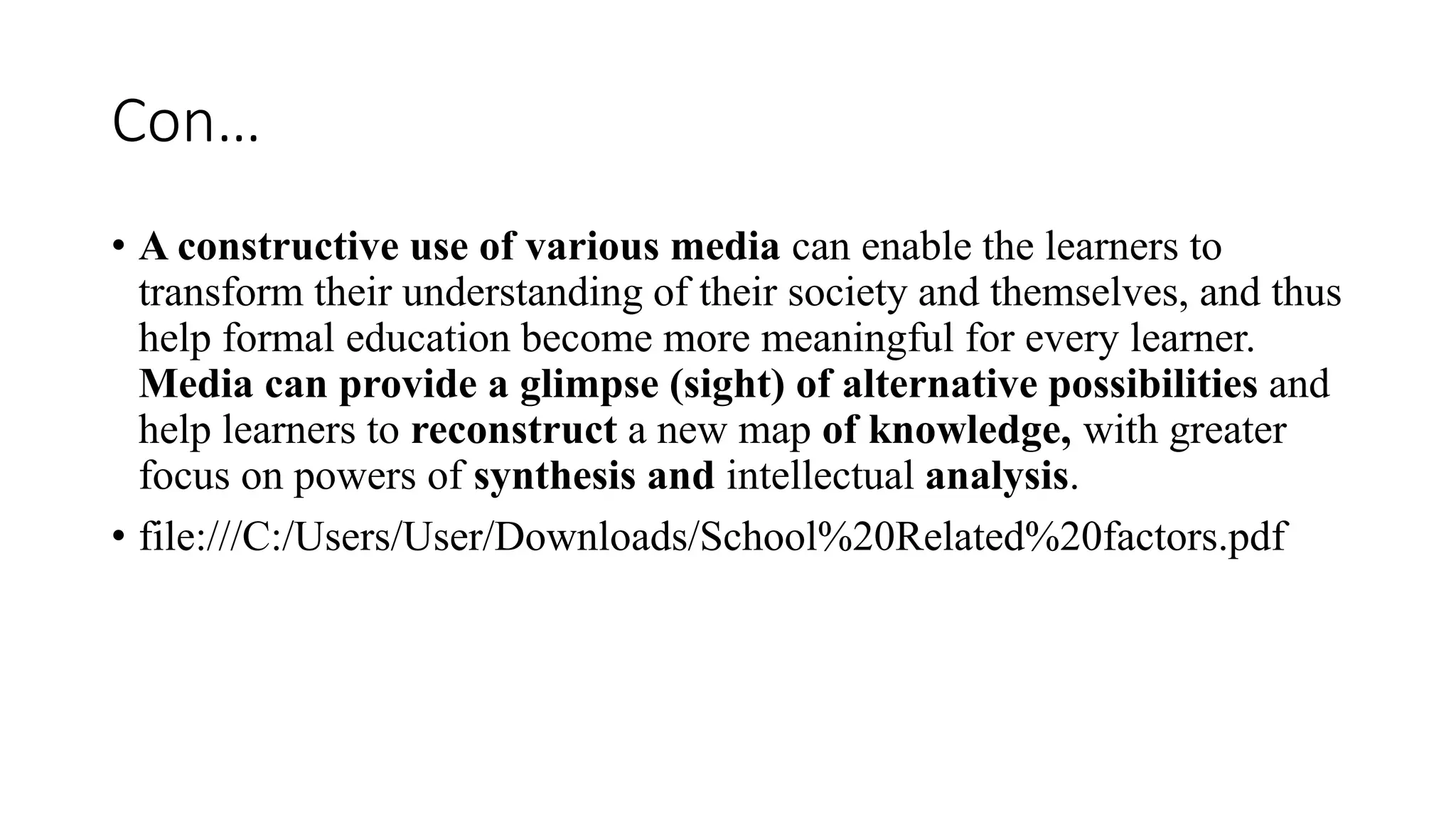 Con…
• A constructive use of various media can enable the learners to
transform their understanding of their society and themselves, and thus
help formal education become more meaningful for every learner.
Media can provide a glimpse (sight) of alternative possibilities and
help learners to reconstruct a new map of knowledge, with greater
focus on powers of synthesis and intellectual analysis.
• file:///C:/Users/User/Downloads/School%20Related%20factors.pdf
 