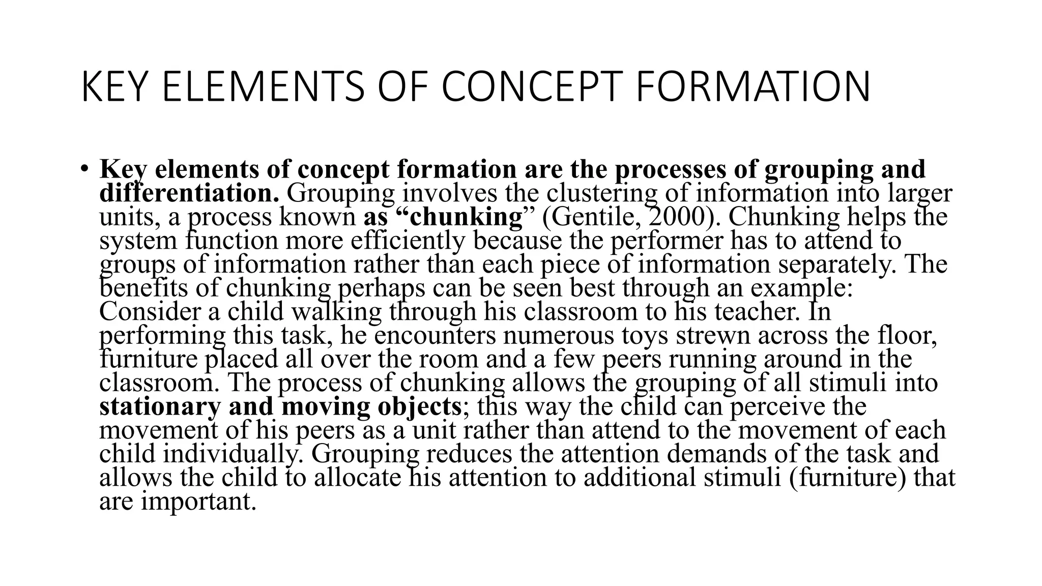 KEY ELEMENTS OF CONCEPT FORMATION
• Key elements of concept formation are the processes of grouping and
differentiation. Grouping involves the clustering of information into larger
units, a process known as “chunking” (Gentile, 2000). Chunking helps the
system function more efficiently because the performer has to attend to
groups of information rather than each piece of information separately. The
benefits of chunking perhaps can be seen best through an example:
Consider a child walking through his classroom to his teacher. In
performing this task, he encounters numerous toys strewn across the floor,
furniture placed all over the room and a few peers running around in the
classroom. The process of chunking allows the grouping of all stimuli into
stationary and moving objects; this way the child can perceive the
movement of his peers as a unit rather than attend to the movement of each
child individually. Grouping reduces the attention demands of the task and
allows the child to allocate his attention to additional stimuli (furniture) that
are important.
 