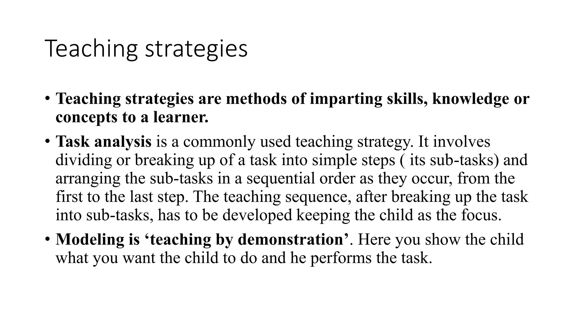 Teaching strategies
• Teaching strategies are methods of imparting skills, knowledge or
concepts to a learner.
• Task analysis is a commonly used teaching strategy. It involves
dividing or breaking up of a task into simple steps ( its sub-tasks) and
arranging the sub-tasks in a sequential order as they occur, from the
first to the last step. The teaching sequence, after breaking up the task
into sub-tasks, has to be developed keeping the child as the focus.
• Modeling is ‘teaching by demonstration’. Here you show the child
what you want the child to do and he performs the task.
 