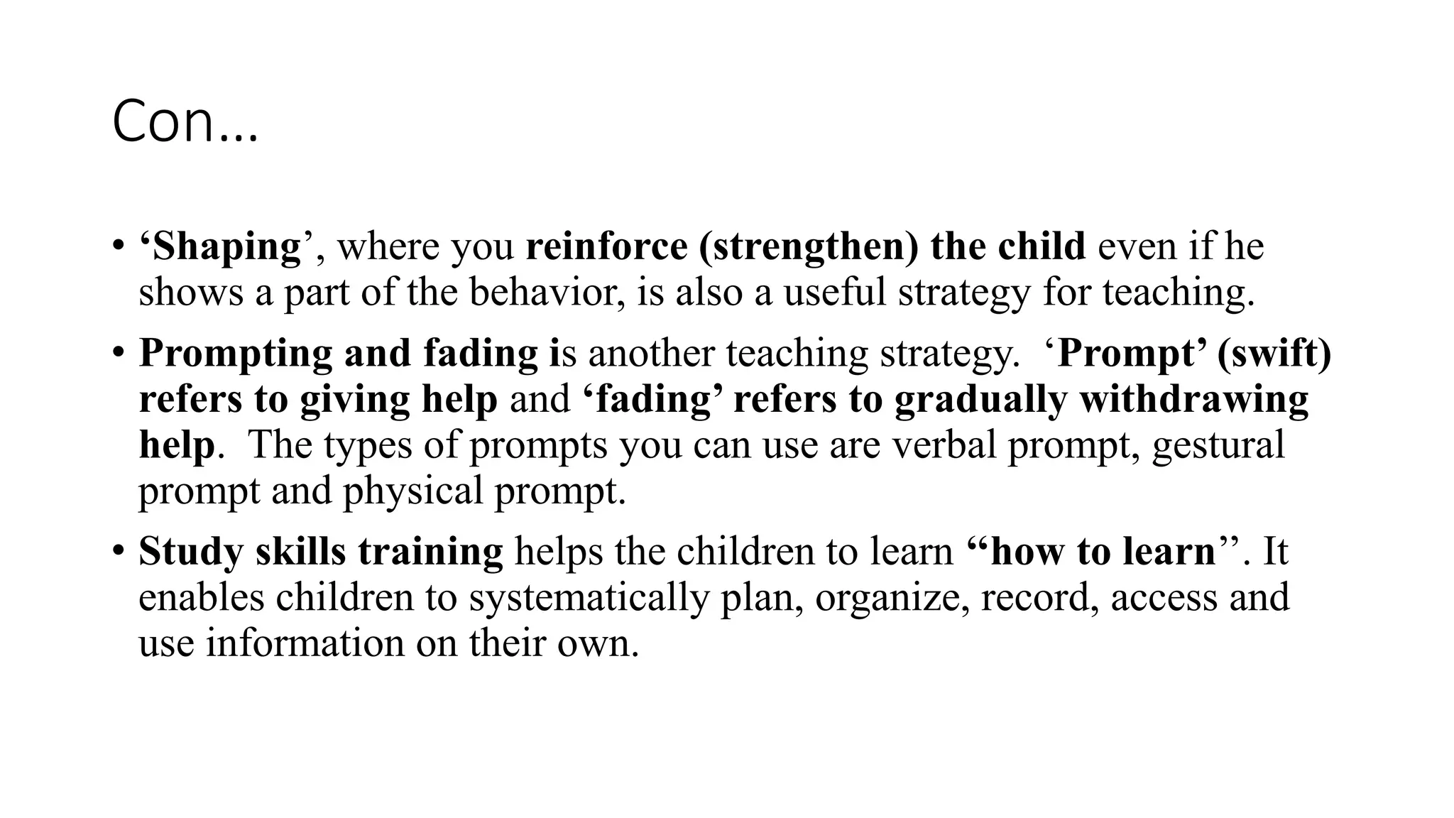 Con…
• ‘Shaping’, where you reinforce (strengthen) the child even if he
shows a part of the behavior, is also a useful strategy for teaching.
• Prompting and fading is another teaching strategy. ‘Prompt’ (swift)
refers to giving help and ‘fading’ refers to gradually withdrawing
help. The types of prompts you can use are verbal prompt, gestural
prompt and physical prompt.
• Study skills training helps the children to learn ‘‘how to learn’’. It
enables children to systematically plan, organize, record, access and
use information on their own.
 