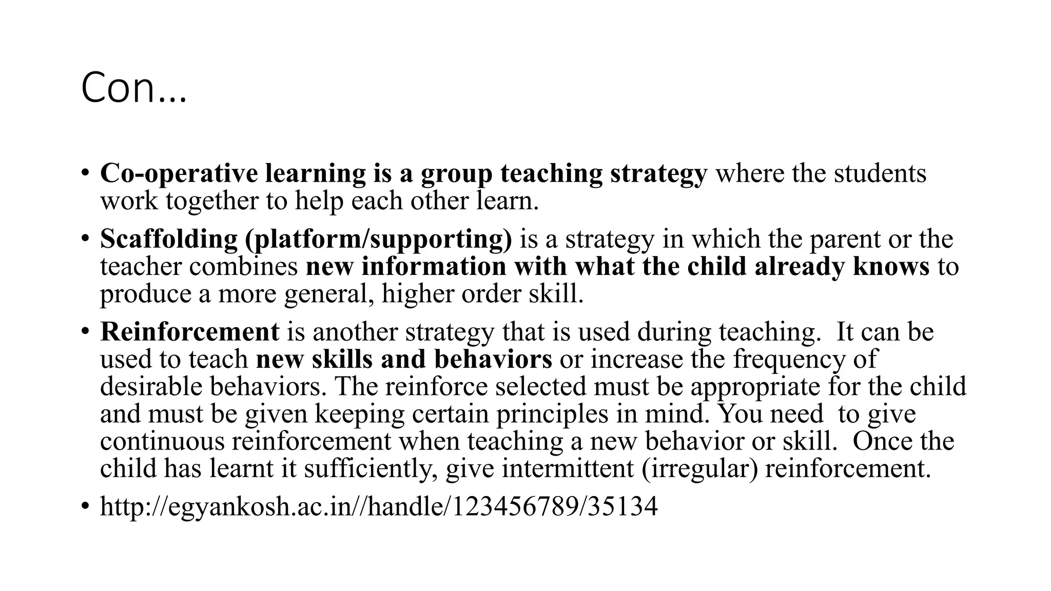 Con…
• Co-operative learning is a group teaching strategy where the students
work together to help each other learn.
• Scaffolding (platform/supporting) is a strategy in which the parent or the
teacher combines new information with what the child already knows to
produce a more general, higher order skill.
• Reinforcement is another strategy that is used during teaching. It can be
used to teach new skills and behaviors or increase the frequency of
desirable behaviors. The reinforce selected must be appropriate for the child
and must be given keeping certain principles in mind. You need to give
continuous reinforcement when teaching a new behavior or skill. Once the
child has learnt it sufficiently, give intermittent (irregular) reinforcement.
• http://egyankosh.ac.in//handle/123456789/35134
 