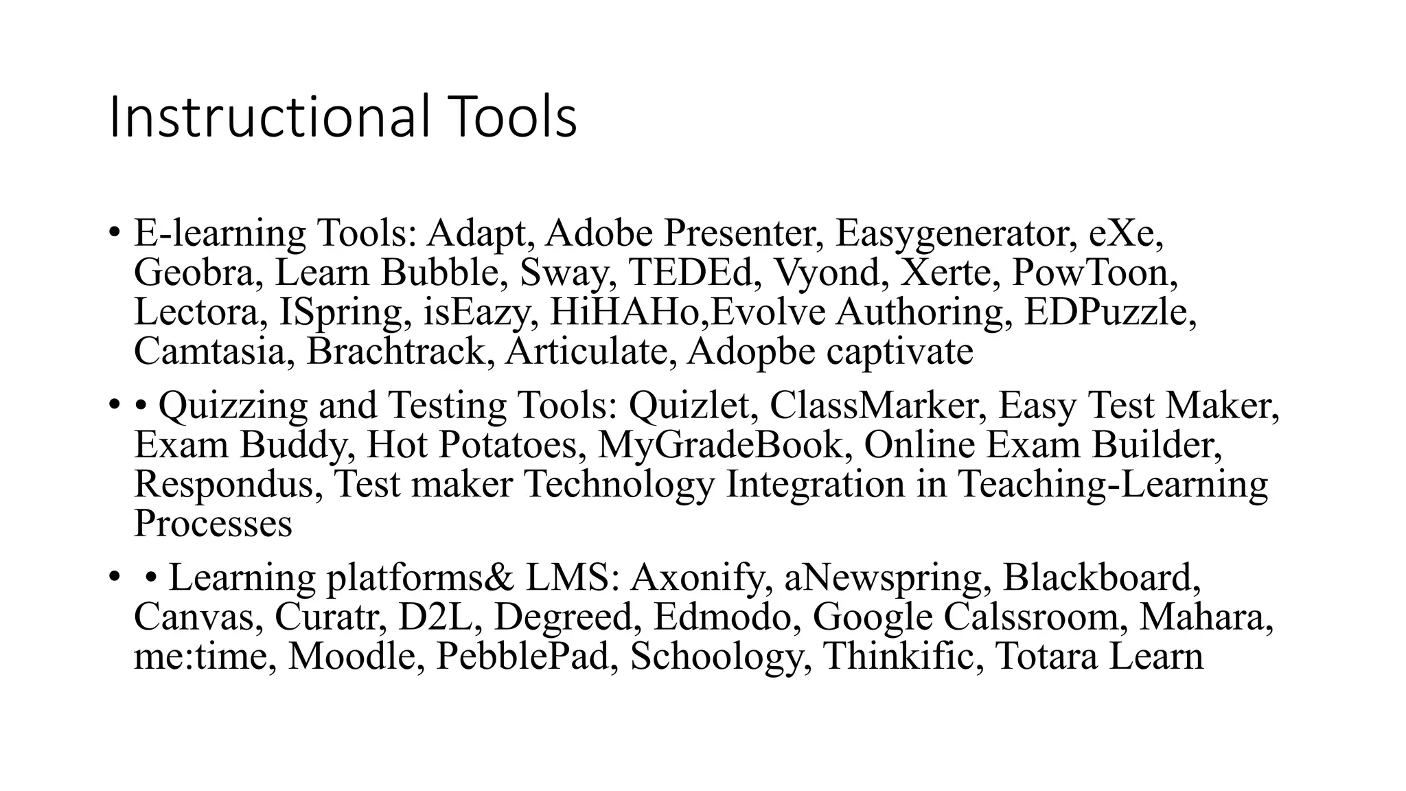 Instructional Tools
• E-learning Tools: Adapt, Adobe Presenter, Easygenerator, eXe,
Geobra, Learn Bubble, Sway, TEDEd, Vyond, Xerte, PowToon,
Lectora, ISpring, isEazy, HiHAHo,Evolve Authoring, EDPuzzle,
Camtasia, Brachtrack, Articulate, Adopbe captivate
• • Quizzing and Testing Tools: Quizlet, ClassMarker, Easy Test Maker,
Exam Buddy, Hot Potatoes, MyGradeBook, Online Exam Builder,
Respondus, Test maker Technology Integration in Teaching-Learning
Processes
• • Learning platforms& LMS: Axonify, aNewspring, Blackboard,
Canvas, Curatr, D2L, Degreed, Edmodo, Google Calssroom, Mahara,
me:time, Moodle, PebblePad, Schoology, Thinkific, Totara Learn
 