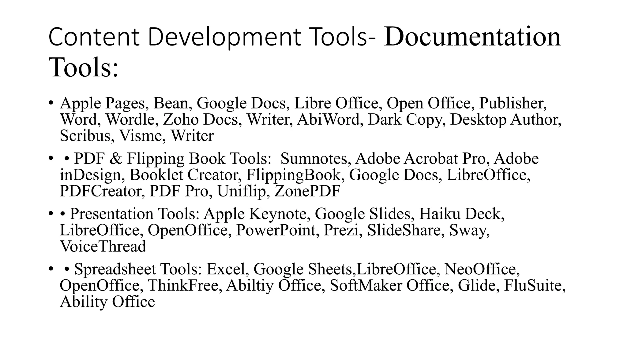 Content Development Tools- Documentation
Tools:
• Apple Pages, Bean, Google Docs, Libre Office, Open Office, Publisher,
Word, Wordle, Zoho Docs, Writer, AbiWord, Dark Copy, Desktop Author,
Scribus, Visme, Writer
• • PDF & Flipping Book Tools: Sumnotes, Adobe Acrobat Pro, Adobe
inDesign, Booklet Creator, FlippingBook, Google Docs, LibreOffice,
PDFCreator, PDF Pro, Uniflip, ZonePDF
• • Presentation Tools: Apple Keynote, Google Slides, Haiku Deck,
LibreOffice, OpenOffice, PowerPoint, Prezi, SlideShare, Sway,
VoiceThread
• • Spreadsheet Tools: Excel, Google Sheets,LibreOffice, NeoOffice,
OpenOffice, ThinkFree, Abiltiy Office, SoftMaker Office, Glide, FluSuite,
Ability Office
 