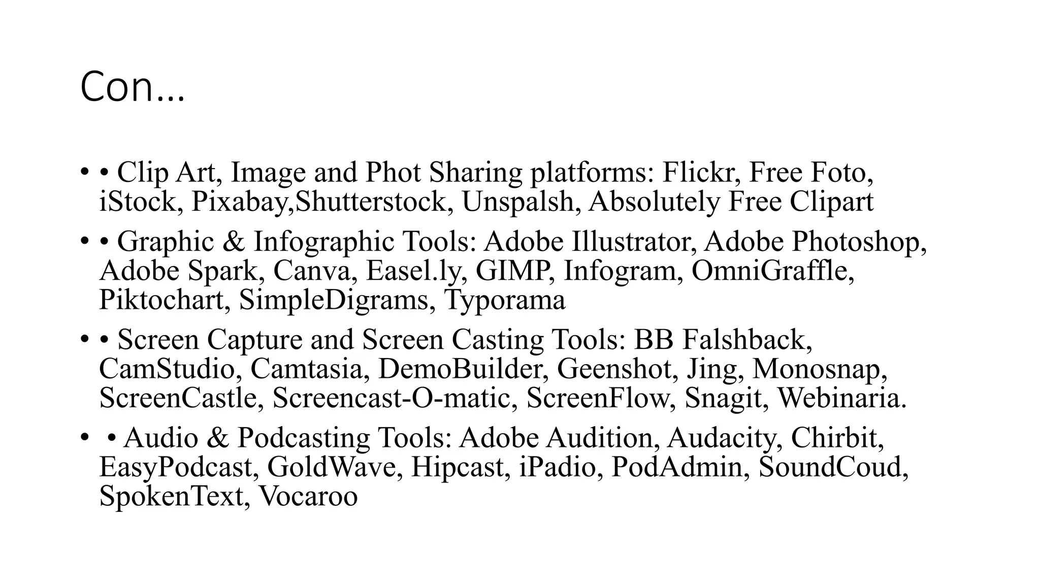 Con…
• • Clip Art, Image and Phot Sharing platforms: Flickr, Free Foto,
iStock, Pixabay,Shutterstock, Unspalsh, Absolutely Free Clipart
• • Graphic & Infographic Tools: Adobe Illustrator, Adobe Photoshop,
Adobe Spark, Canva, Easel.ly, GIMP, Infogram, OmniGraffle,
Piktochart, SimpleDigrams, Typorama
• • Screen Capture and Screen Casting Tools: BB Falshback,
CamStudio, Camtasia, DemoBuilder, Geenshot, Jing, Monosnap,
ScreenCastle, Screencast-O-matic, ScreenFlow, Snagit, Webinaria.
• • Audio & Podcasting Tools: Adobe Audition, Audacity, Chirbit,
EasyPodcast, GoldWave, Hipcast, iPadio, PodAdmin, SoundCoud,
SpokenText, Vocaroo
 