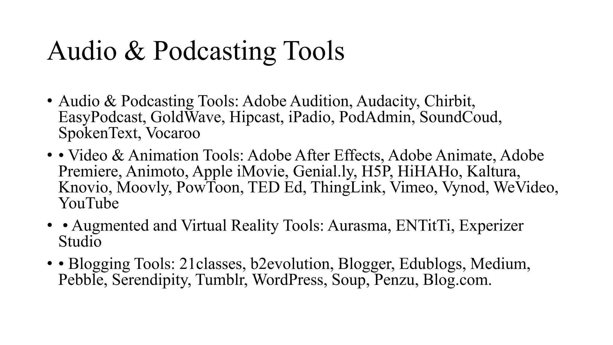Audio & Podcasting Tools
• Audio & Podcasting Tools: Adobe Audition, Audacity, Chirbit,
EasyPodcast, GoldWave, Hipcast, iPadio, PodAdmin, SoundCoud,
SpokenText, Vocaroo
• • Video & Animation Tools: Adobe After Effects, Adobe Animate, Adobe
Premiere, Animoto, Apple iMovie, Genial.ly, H5P, HiHAHo, Kaltura,
Knovio, Moovly, PowToon, TED Ed, ThingLink, Vimeo, Vynod, WeVideo,
YouTube
• • Augmented and Virtual Reality Tools: Aurasma, ENTitTi, Experizer
Studio
• • Blogging Tools: 21classes, b2evolution, Blogger, Edublogs, Medium,
Pebble, Serendipity, Tumblr, WordPress, Soup, Penzu, Blog.com.
 
