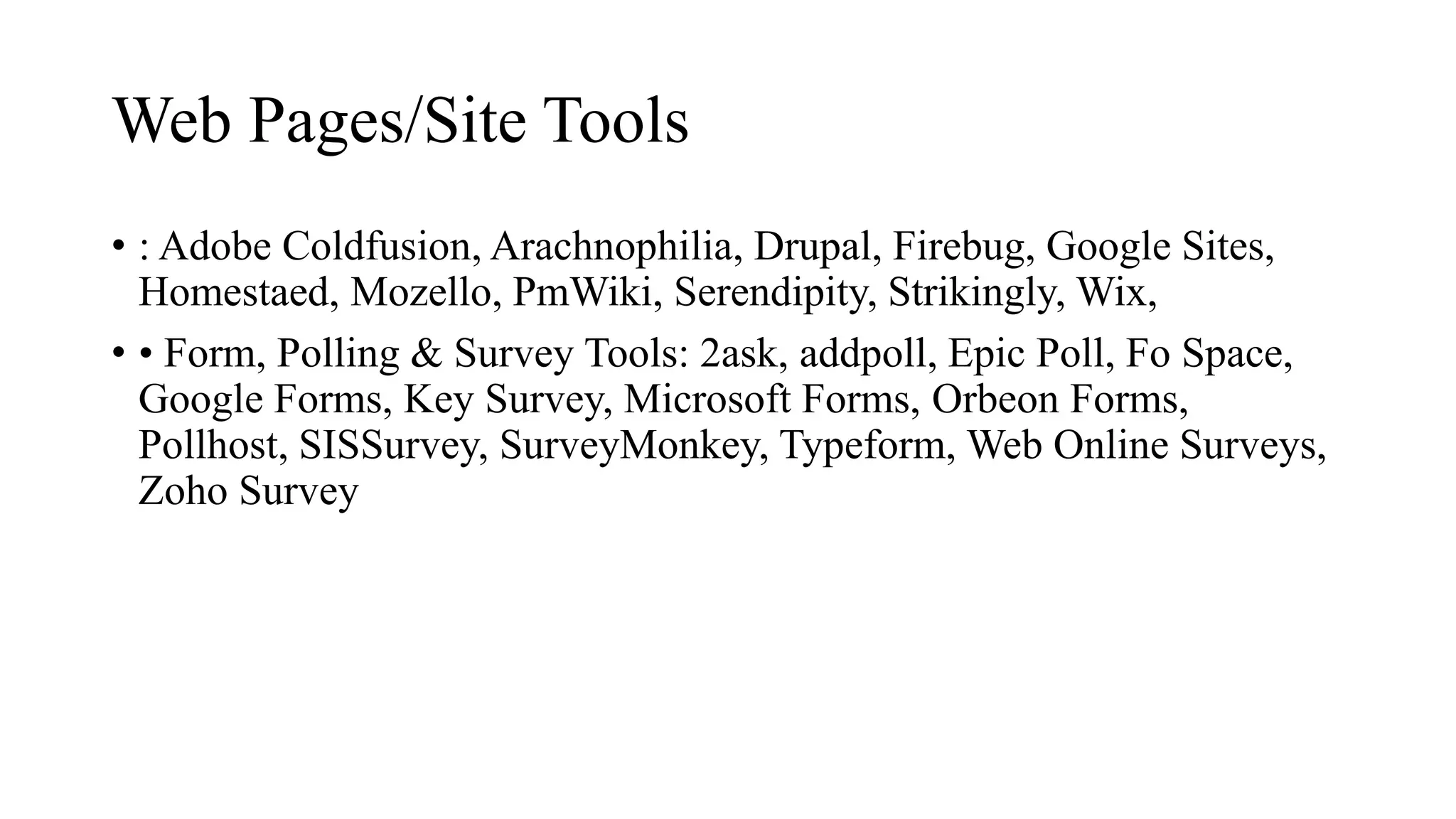 Web Pages/Site Tools
• : Adobe Coldfusion, Arachnophilia, Drupal, Firebug, Google Sites,
Homestaed, Mozello, PmWiki, Serendipity, Strikingly, Wix,
• • Form, Polling & Survey Tools: 2ask, addpoll, Epic Poll, Fo Space,
Google Forms, Key Survey, Microsoft Forms, Orbeon Forms,
Pollhost, SISSurvey, SurveyMonkey, Typeform, Web Online Surveys,
Zoho Survey
 
