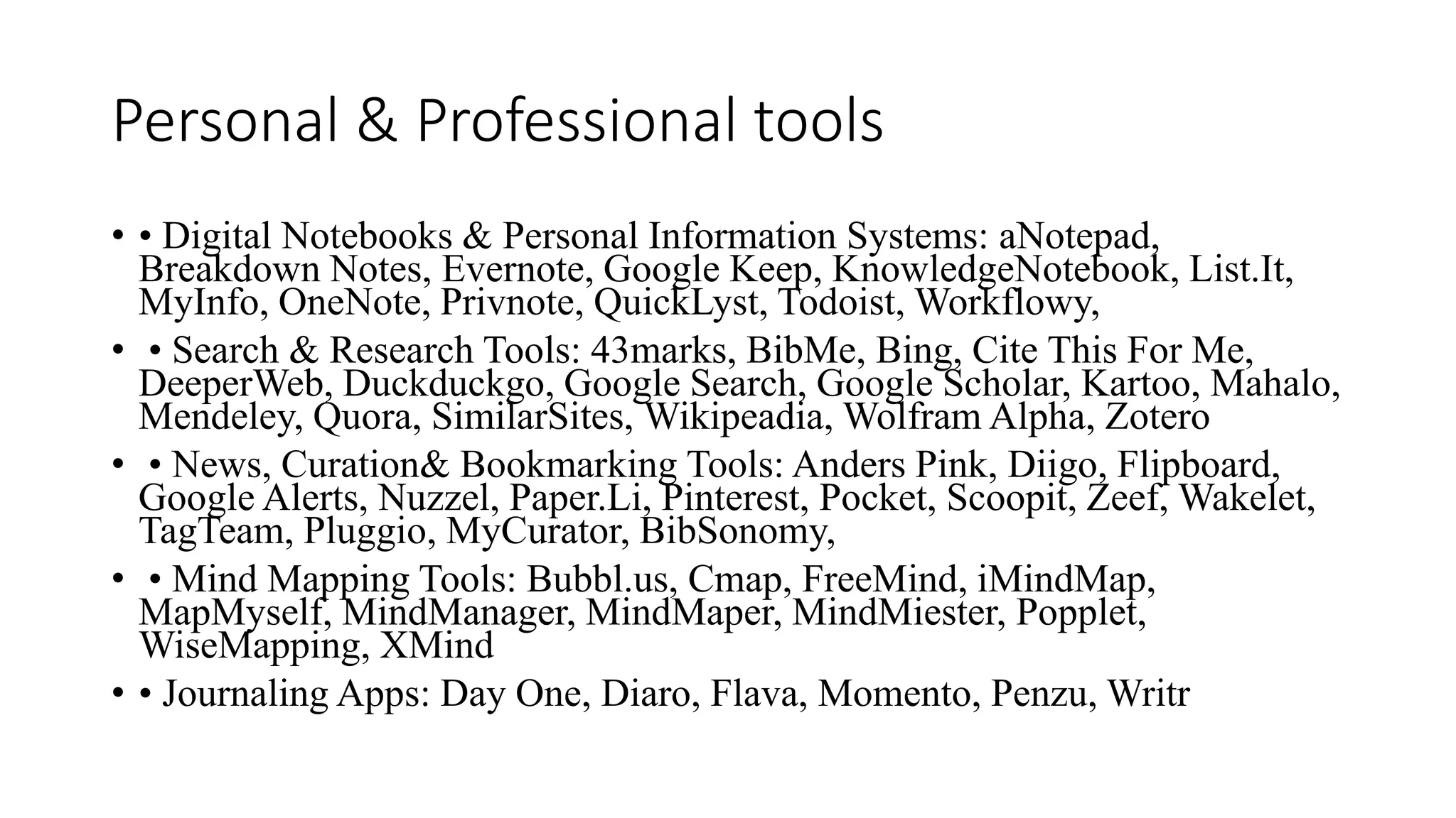 Personal & Professional tools
• • Digital Notebooks & Personal Information Systems: aNotepad,
Breakdown Notes, Evernote, Google Keep, KnowledgeNotebook, List.It,
MyInfo, OneNote, Privnote, QuickLyst, Todoist, Workflowy,
• • Search & Research Tools: 43marks, BibMe, Bing, Cite This For Me,
DeeperWeb, Duckduckgo, Google Search, Google Scholar, Kartoo, Mahalo,
Mendeley, Quora, SimilarSites, Wikipeadia, Wolfram Alpha, Zotero
• • News, Curation& Bookmarking Tools: Anders Pink, Diigo, Flipboard,
Google Alerts, Nuzzel, Paper.Li, Pinterest, Pocket, Scoopit, Zeef, Wakelet,
TagTeam, Pluggio, MyCurator, BibSonomy,
• • Mind Mapping Tools: Bubbl.us, Cmap, FreeMind, iMindMap,
MapMyself, MindManager, MindMaper, MindMiester, Popplet,
WiseMapping, XMind
• • Journaling Apps: Day One, Diaro, Flava, Momento, Penzu, Writr
 