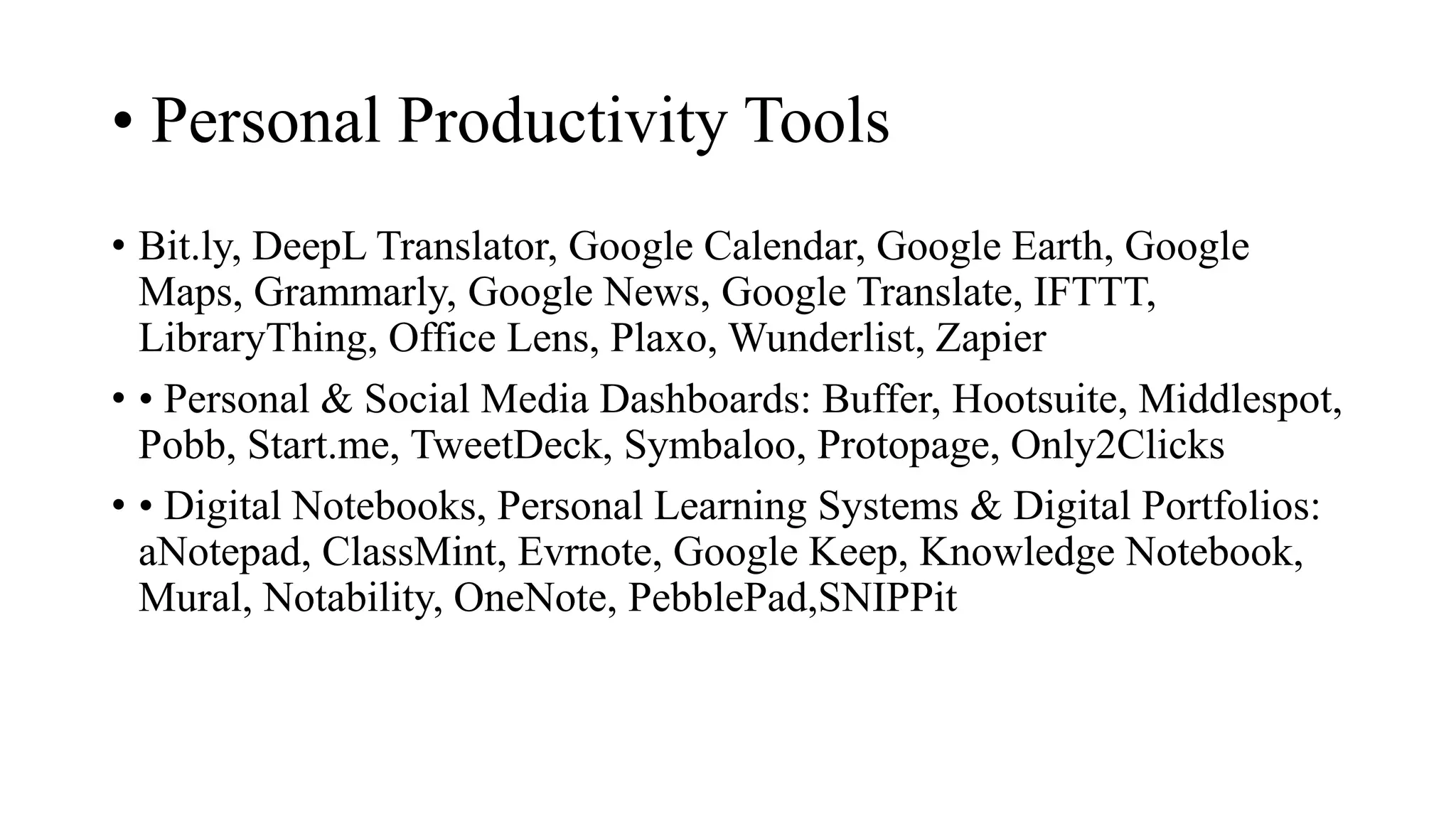 • Personal Productivity Tools
• Bit.ly, DeepL Translator, Google Calendar, Google Earth, Google
Maps, Grammarly, Google News, Google Translate, IFTTT,
LibraryThing, Office Lens, Plaxo, Wunderlist, Zapier
• • Personal & Social Media Dashboards: Buffer, Hootsuite, Middlespot,
Pobb, Start.me, TweetDeck, Symbaloo, Protopage, Only2Clicks
• • Digital Notebooks, Personal Learning Systems & Digital Portfolios:
aNotepad, ClassMint, Evrnote, Google Keep, Knowledge Notebook,
Mural, Notability, OneNote, PebblePad,SNIPPit
 