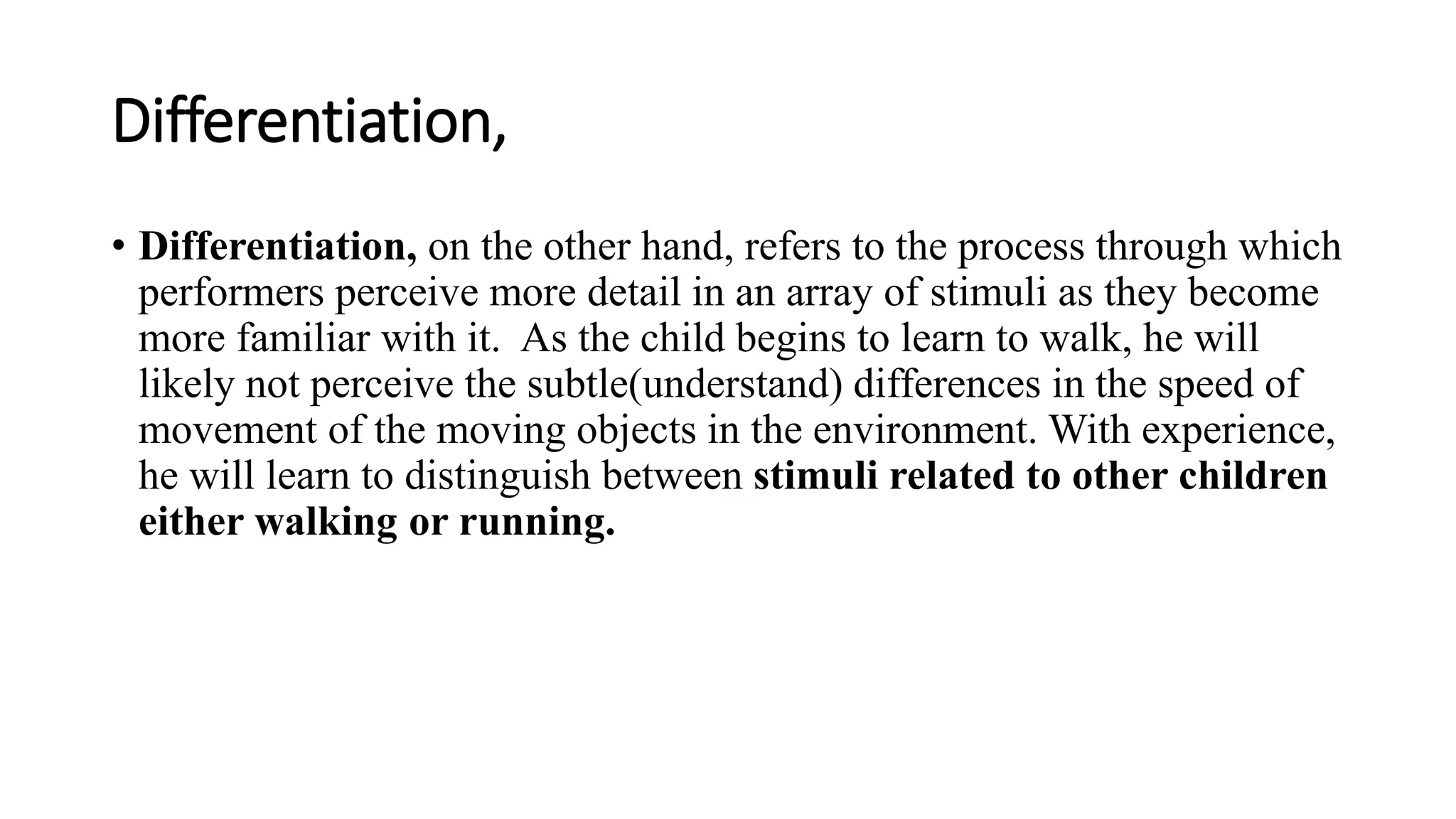 Differentiation,
• Differentiation, on the other hand, refers to the process through which
performers perceive more detail in an array of stimuli as they become
more familiar with it. As the child begins to learn to walk, he will
likely not perceive the subtle(understand) differences in the speed of
movement of the moving objects in the environment. With experience,
he will learn to distinguish between stimuli related to other children
either walking or running.
 
