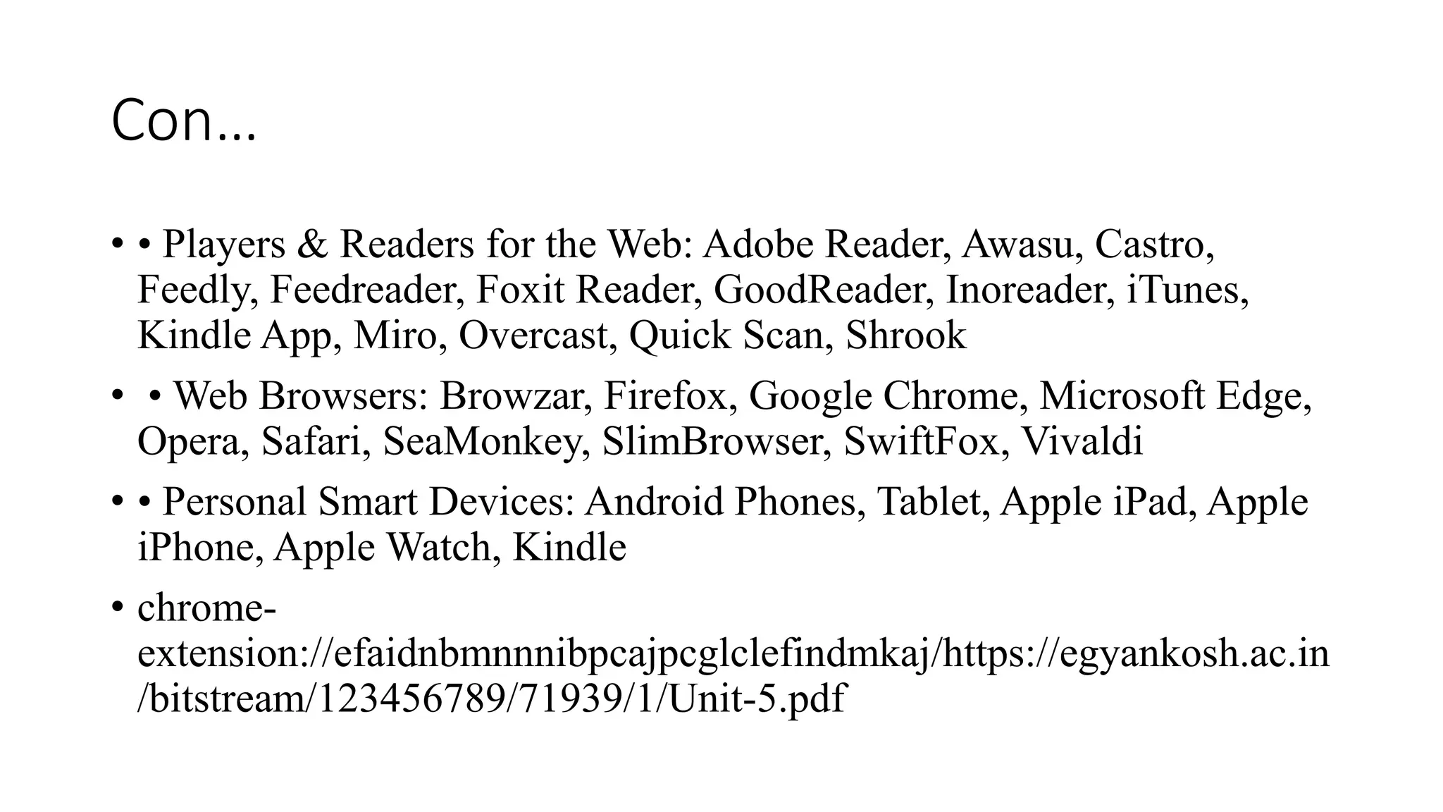 Con…
• • Players & Readers for the Web: Adobe Reader, Awasu, Castro,
Feedly, Feedreader, Foxit Reader, GoodReader, Inoreader, iTunes,
Kindle App, Miro, Overcast, Quick Scan, Shrook
• • Web Browsers: Browzar, Firefox, Google Chrome, Microsoft Edge,
Opera, Safari, SeaMonkey, SlimBrowser, SwiftFox, Vivaldi
• • Personal Smart Devices: Android Phones, Tablet, Apple iPad, Apple
iPhone, Apple Watch, Kindle
• chrome-
extension://efaidnbmnnnibpcajpcglclefindmkaj/https://egyankosh.ac.in
/bitstream/123456789/71939/1/Unit-5.pdf
 