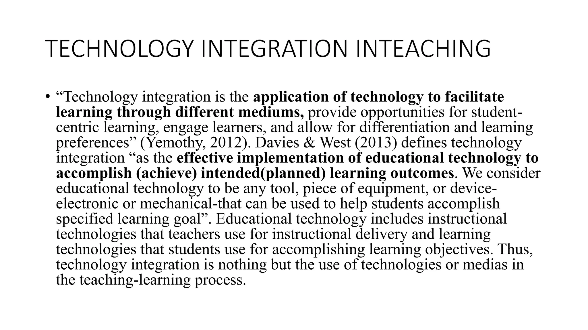TECHNOLOGY INTEGRATION INTEACHING
• “Technology integration is the application of technology to facilitate
learning through different mediums, provide opportunities for student-
centric learning, engage learners, and allow for differentiation and learning
preferences” (Yemothy, 2012). Davies & West (2013) defines technology
integration “as the effective implementation of educational technology to
accomplish (achieve) intended(planned) learning outcomes. We consider
educational technology to be any tool, piece of equipment, or device-
electronic or mechanical-that can be used to help students accomplish
specified learning goal”. Educational technology includes instructional
technologies that teachers use for instructional delivery and learning
technologies that students use for accomplishing learning objectives. Thus,
technology integration is nothing but the use of technologies or medias in
the teaching-learning process.
 