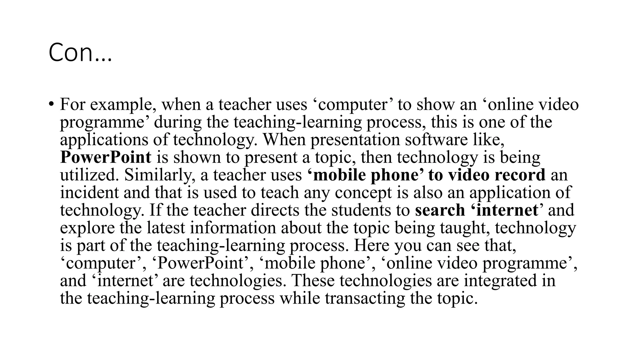 Con…
• For example, when a teacher uses ‘computer’ to show an ‘online video
programme’ during the teaching-learning process, this is one of the
applications of technology. When presentation software like,
PowerPoint is shown to present a topic, then technology is being
utilized. Similarly, a teacher uses ‘mobile phone’ to video record an
incident and that is used to teach any concept is also an application of
technology. If the teacher directs the students to search ‘internet’ and
explore the latest information about the topic being taught, technology
is part of the teaching-learning process. Here you can see that,
‘computer’, ‘PowerPoint’, ‘mobile phone’, ‘online video programme’,
and ‘internet’ are technologies. These technologies are integrated in
the teaching-learning process while transacting the topic.
 