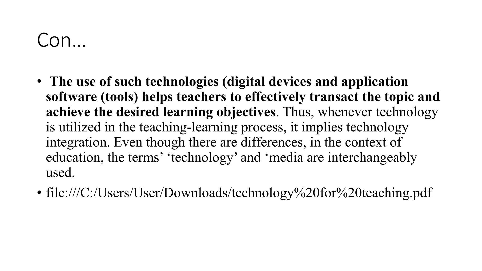 Con…
• The use of such technologies (digital devices and application
software (tools) helps teachers to effectively transact the topic and
achieve the desired learning objectives. Thus, whenever technology
is utilized in the teaching-learning process, it implies technology
integration. Even though there are differences, in the context of
education, the terms’ ‘technology’ and ‘media are interchangeably
used.
• file:///C:/Users/User/Downloads/technology%20for%20teaching.pdf
 