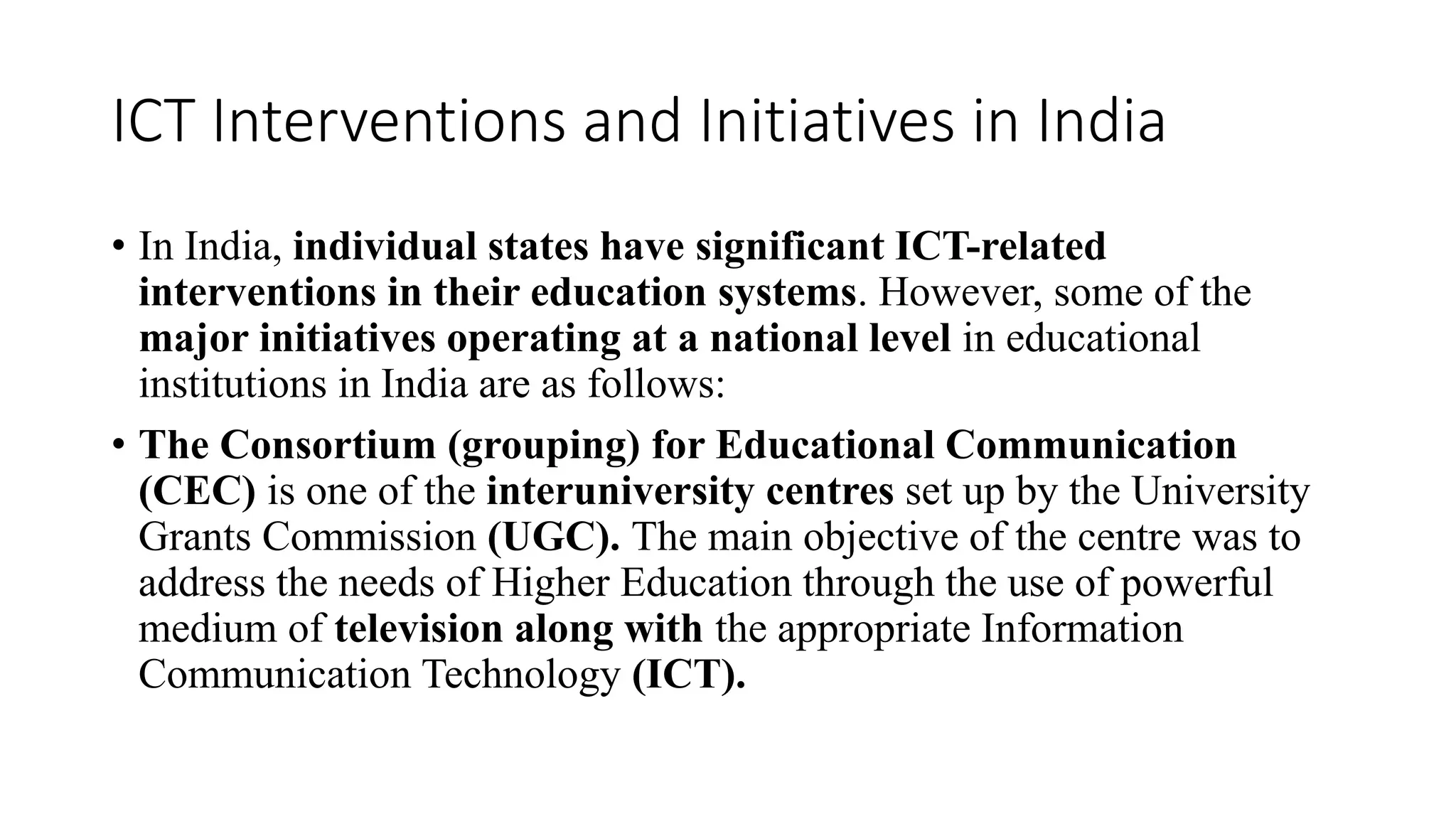 ICT Interventions and Initiatives in India
• In India, individual states have significant ICT-related
interventions in their education systems. However, some of the
major initiatives operating at a national level in educational
institutions in India are as follows:
• The Consortium (grouping) for Educational Communication
(CEC) is one of the interuniversity centres set up by the University
Grants Commission (UGC). The main objective of the centre was to
address the needs of Higher Education through the use of powerful
medium of television along with the appropriate Information
Communication Technology (ICT).
 