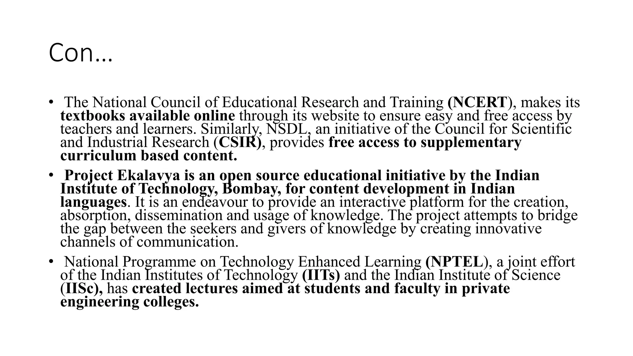 Con…
• The National Council of Educational Research and Training (NCERT), makes its
textbooks available online through its website to ensure easy and free access by
teachers and learners. Similarly, NSDL, an initiative of the Council for Scientific
and Industrial Research (CSIR), provides free access to supplementary
curriculum based content.
• Project Ekalavya is an open source educational initiative by the Indian
Institute of Technology, Bombay, for content development in Indian
languages. It is an endeavour to provide an interactive platform for the creation,
absorption, dissemination and usage of knowledge. The project attempts to bridge
the gap between the seekers and givers of knowledge by creating innovative
channels of communication.
• National Programme on Technology Enhanced Learning (NPTEL), a joint effort
of the Indian Institutes of Technology (IITs) and the Indian Institute of Science
(IISc), has created lectures aimed at students and faculty in private
engineering colleges.
 