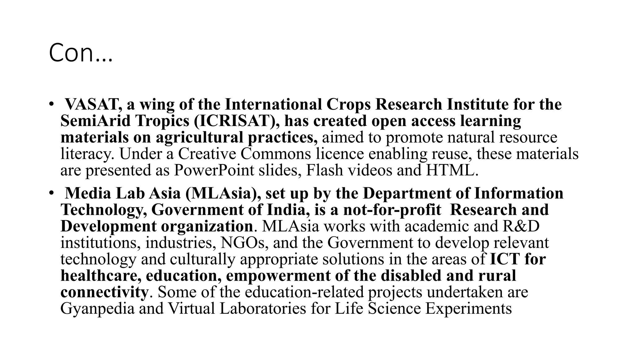 Con…
• VASAT, a wing of the International Crops Research Institute for the
SemiArid Tropics (ICRISAT), has created open access learning
materials on agricultural practices, aimed to promote natural resource
literacy. Under a Creative Commons licence enabling reuse, these materials
are presented as PowerPoint slides, Flash videos and HTML.
• Media Lab Asia (MLAsia), set up by the Department of Information
Technology, Government of India, is a not-for-profit Research and
Development organization. MLAsia works with academic and R&D
institutions, industries, NGOs, and the Government to develop relevant
technology and culturally appropriate solutions in the areas of ICT for
healthcare, education, empowerment of the disabled and rural
connectivity. Some of the education-related projects undertaken are
Gyanpedia and Virtual Laboratories for Life Science Experiments
 