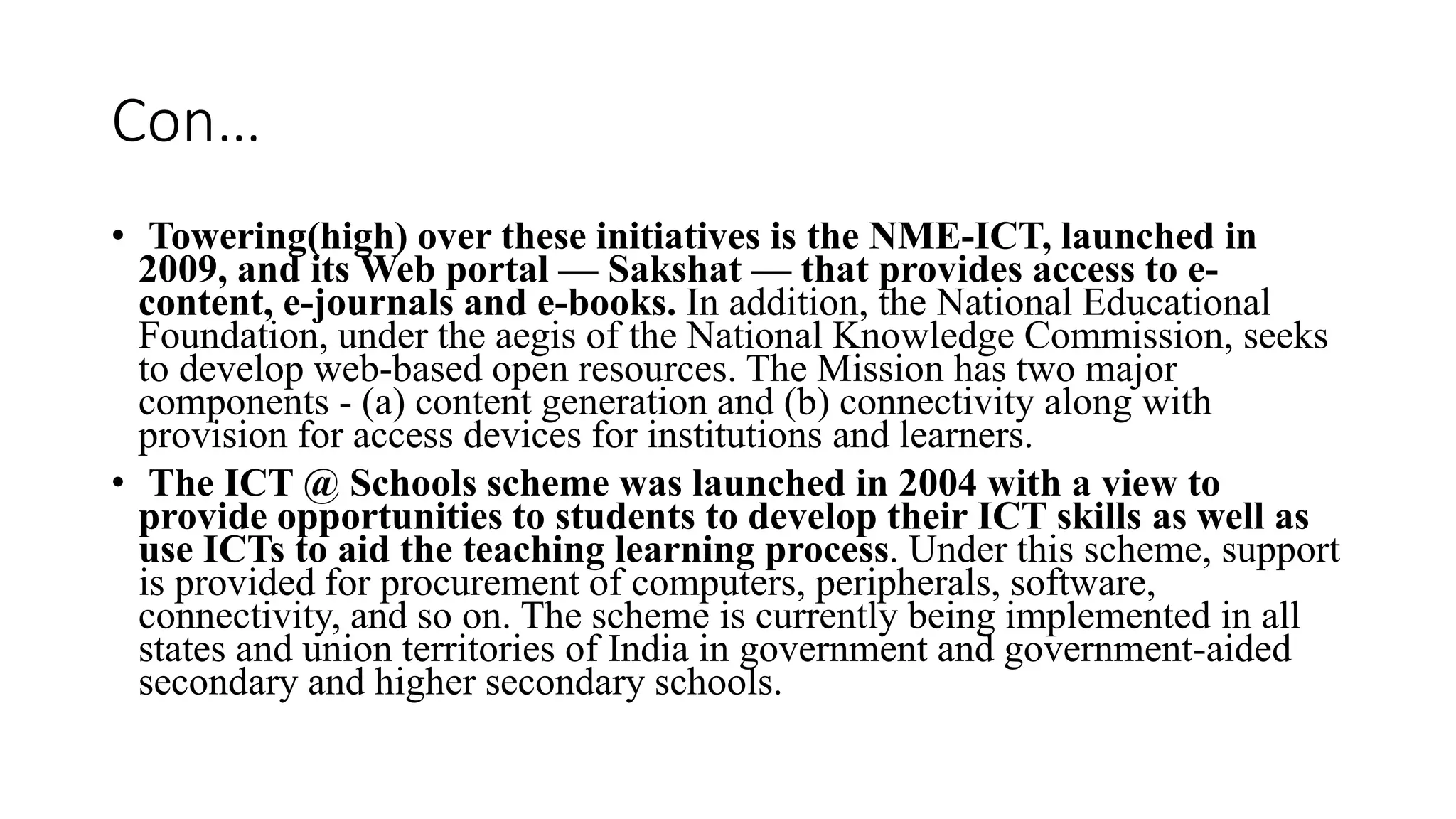 Con…
• Towering(high) over these initiatives is the NME-ICT, launched in
2009, and its Web portal — Sakshat — that provides access to e-
content, e-journals and e-books. In addition, the National Educational
Foundation, under the aegis of the National Knowledge Commission, seeks
to develop web-based open resources. The Mission has two major
components - (a) content generation and (b) connectivity along with
provision for access devices for institutions and learners.
• The ICT @ Schools scheme was launched in 2004 with a view to
provide opportunities to students to develop their ICT skills as well as
use ICTs to aid the teaching learning process. Under this scheme, support
is provided for procurement of computers, peripherals, software,
connectivity, and so on. The scheme is currently being implemented in all
states and union territories of India in government and government-aided
secondary and higher secondary schools.
 