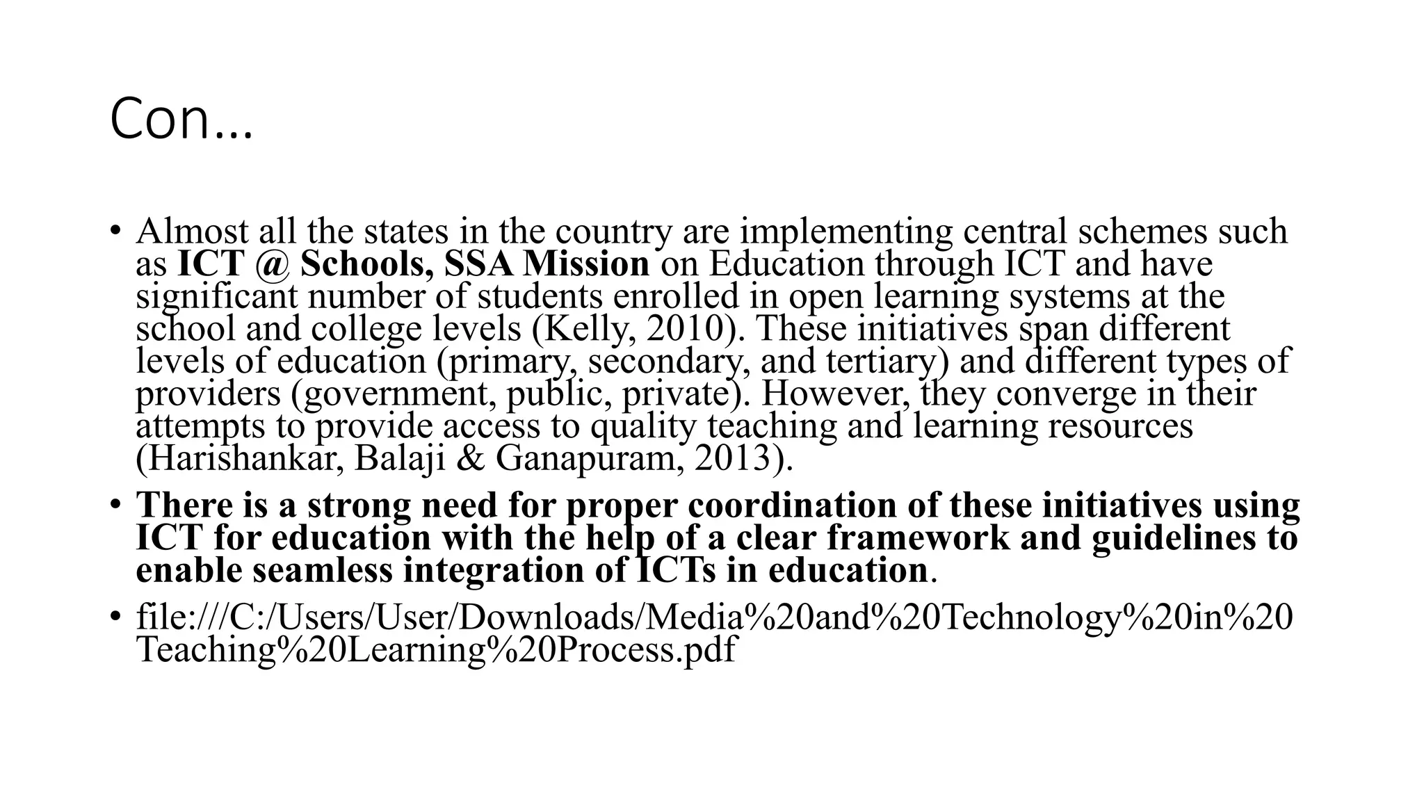 Con…
• Almost all the states in the country are implementing central schemes such
as ICT @ Schools, SSA Mission on Education through ICT and have
significant number of students enrolled in open learning systems at the
school and college levels (Kelly, 2010). These initiatives span different
levels of education (primary, secondary, and tertiary) and different types of
providers (government, public, private). However, they converge in their
attempts to provide access to quality teaching and learning resources
(Harishankar, Balaji & Ganapuram, 2013).
• There is a strong need for proper coordination of these initiatives using
ICT for education with the help of a clear framework and guidelines to
enable seamless integration of ICTs in education.
• file:///C:/Users/User/Downloads/Media%20and%20Technology%20in%20
Teaching%20Learning%20Process.pdf
 