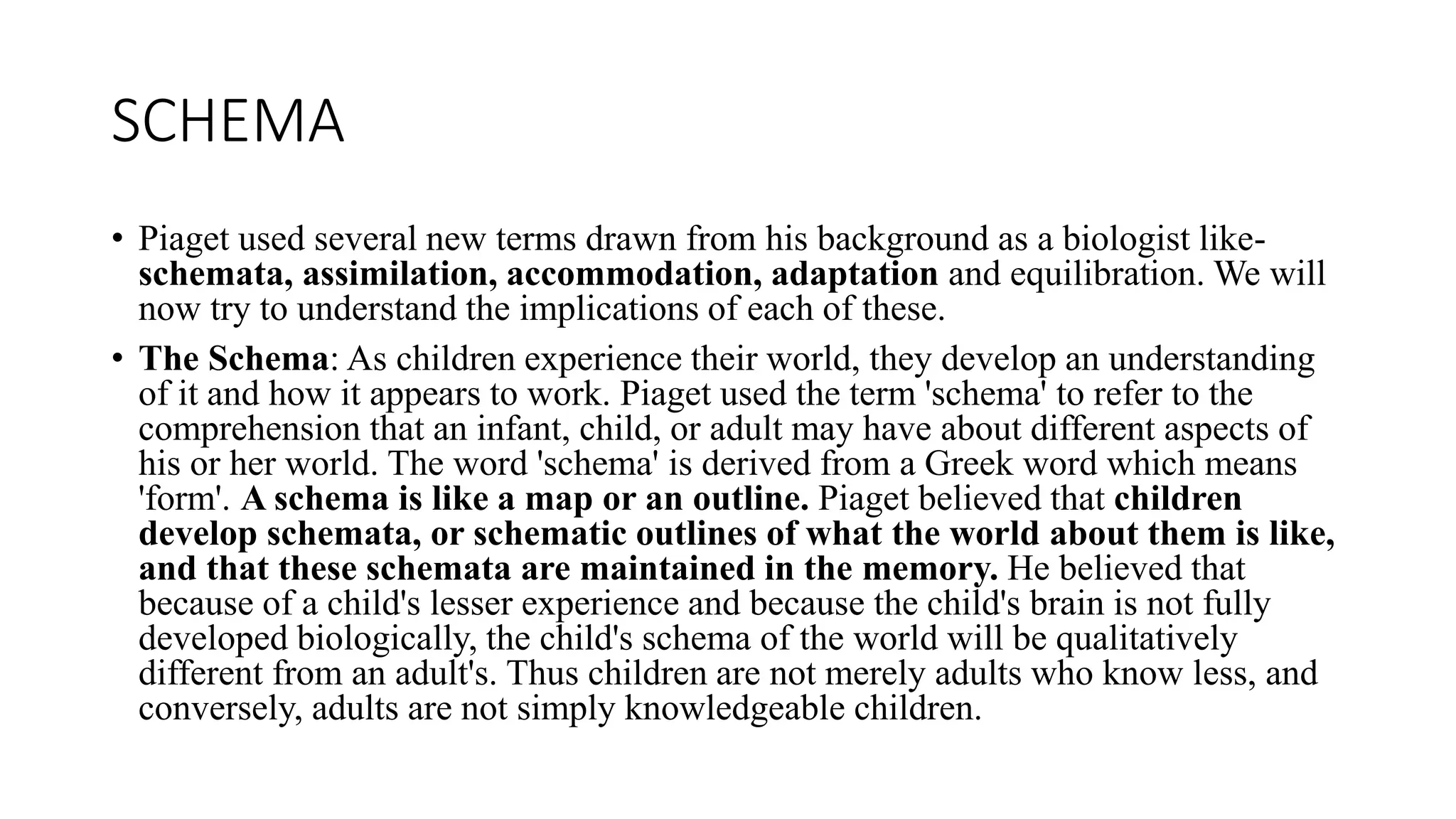 SCHEMA
• Piaget used several new terms drawn from his background as a biologist like-
schemata, assimilation, accommodation, adaptation and equilibration. We will
now try to understand the implications of each of these.
• The Schema: As children experience their world, they develop an understanding
of it and how it appears to work. Piaget used the term 'schema' to refer to the
comprehension that an infant, child, or adult may have about different aspects of
his or her world. The word 'schema' is derived from a Greek word which means
'form'. A schema is like a map or an outline. Piaget believed that children
develop schemata, or schematic outlines of what the world about them is like,
and that these schemata are maintained in the memory. He believed that
because of a child's lesser experience and because the child's brain is not fully
developed biologically, the child's schema of the world will be qualitatively
different from an adult's. Thus children are not merely adults who know less, and
conversely, adults are not simply knowledgeable children.
 