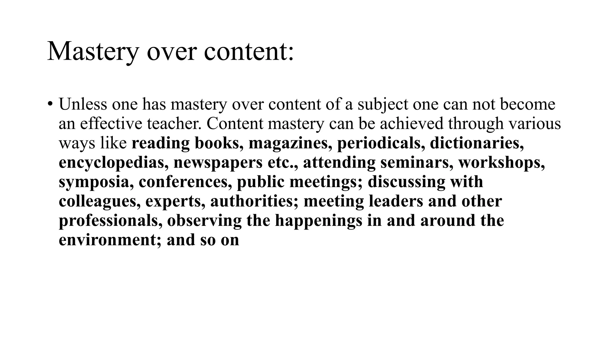 Mastery over content:
• Unless one has mastery over content of a subject one can not become
an effective teacher. Content mastery can be achieved through various
ways like reading books, magazines, periodicals, dictionaries,
encyclopedias, newspapers etc., attending seminars, workshops,
symposia, conferences, public meetings; discussing with
colleagues, experts, authorities; meeting leaders and other
professionals, observing the happenings in and around the
environment; and so on
 
