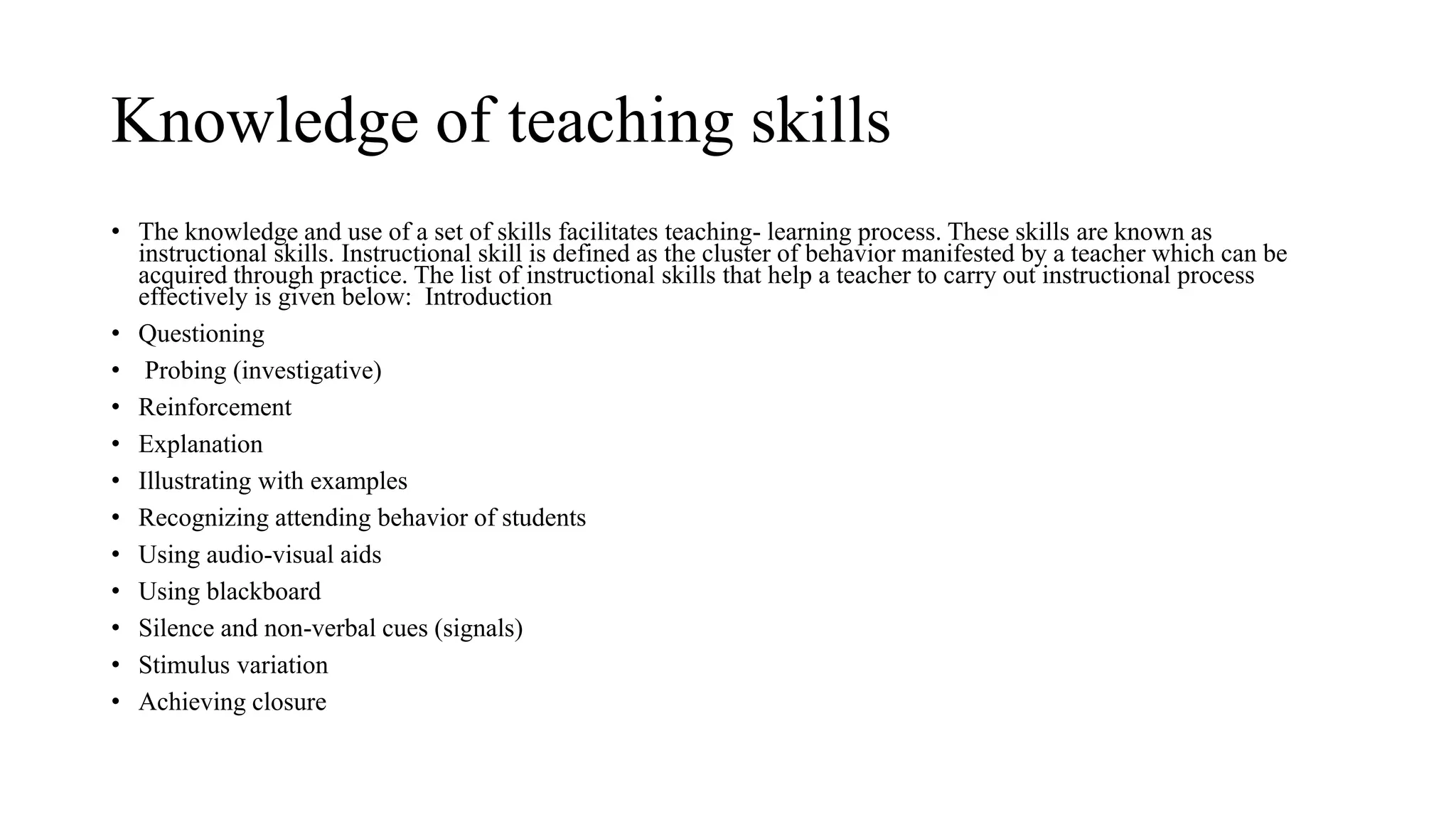 Knowledge of teaching skills
• The knowledge and use of a set of skills facilitates teaching- learning process. These skills are known as
instructional skills. Instructional skill is defined as the cluster of behavior manifested by a teacher which can be
acquired through practice. The list of instructional skills that help a teacher to carry out instructional process
effectively is given below: Introduction
• Questioning
• Probing (investigative)
• Reinforcement
• Explanation
• Illustrating with examples
• Recognizing attending behavior of students
• Using audio-visual aids
• Using blackboard
• Silence and non-verbal cues (signals)
• Stimulus variation
• Achieving closure
 