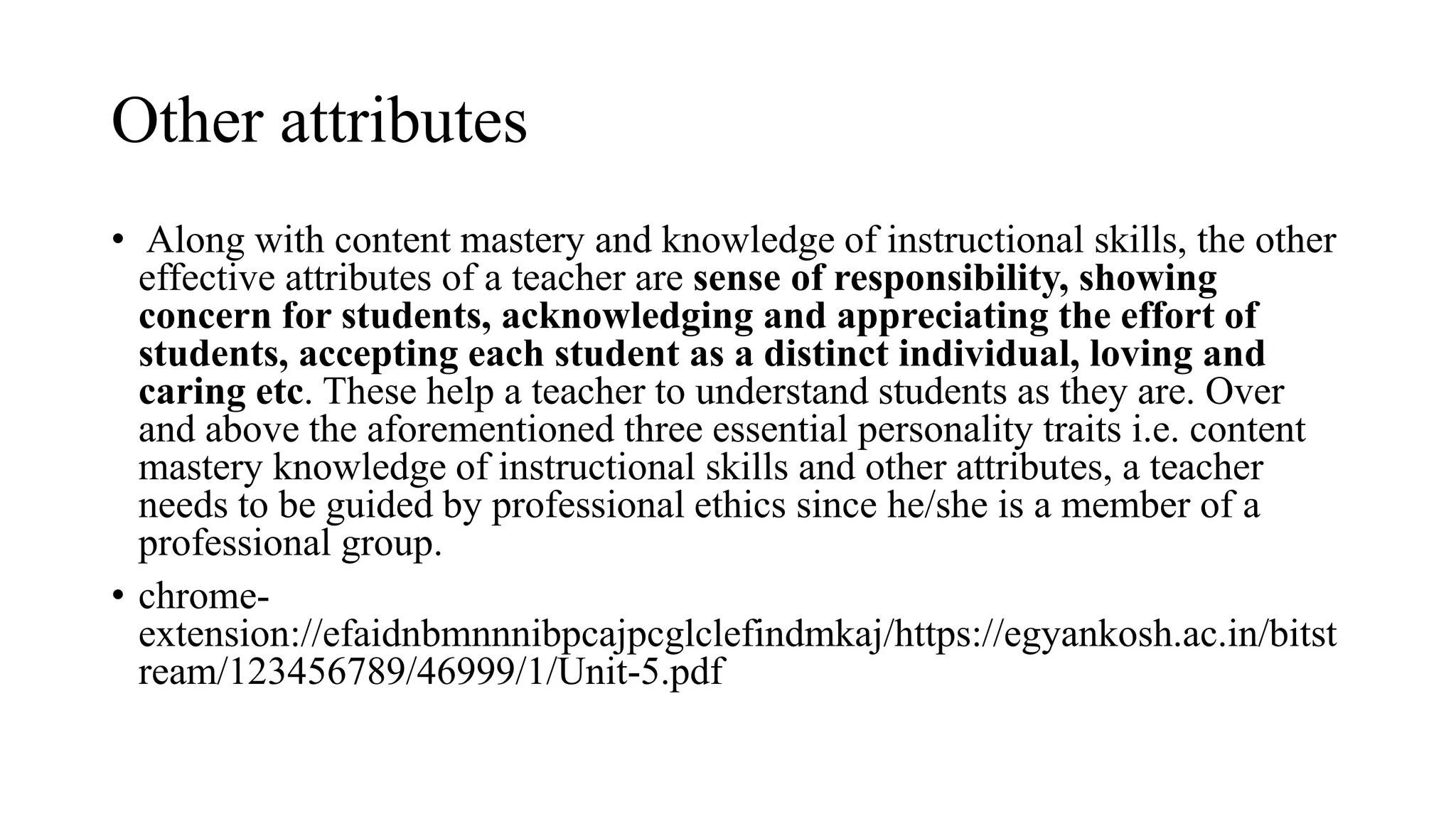 Other attributes
• Along with content mastery and knowledge of instructional skills, the other
effective attributes of a teacher are sense of responsibility, showing
concern for students, acknowledging and appreciating the effort of
students, accepting each student as a distinct individual, loving and
caring etc. These help a teacher to understand students as they are. Over
and above the aforementioned three essential personality traits i.e. content
mastery knowledge of instructional skills and other attributes, a teacher
needs to be guided by professional ethics since he/she is a member of a
professional group.
• chrome-
extension://efaidnbmnnnibpcajpcglclefindmkaj/https://egyankosh.ac.in/bitst
ream/123456789/46999/1/Unit-5.pdf
 