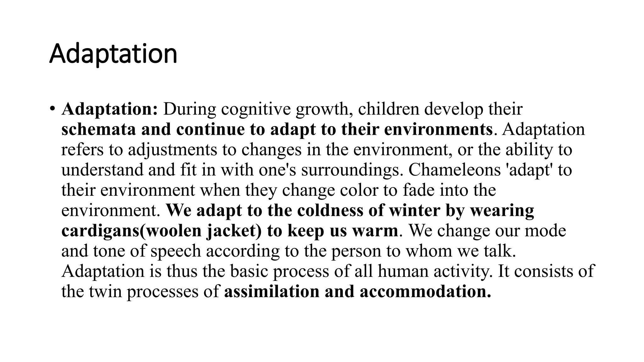 Adaptation
• Adaptation: During cognitive growth, children develop their
schemata and continue to adapt to their environments. Adaptation
refers to adjustments to changes in the environment, or the ability to
understand and fit in with one's surroundings. Chameleons 'adapt' to
their environment when they change color to fade into the
environment. We adapt to the coldness of winter by wearing
cardigans(woolen jacket) to keep us warm. We change our mode
and tone of speech according to the person to whom we talk.
Adaptation is thus the basic process of all human activity. It consists of
the twin processes of assimilation and accommodation.
 