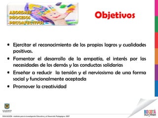 • Ejercitar el reconocimiento de los propios logros y cualidades
positivas.
• Fomentar el desarrollo de la empatía, el interés por las
necesidades de los demás y las conductas solidarias
• Enseñar a reducir la tensión y el nerviosismo de una forma
social y funcionalmente aceptada
• Promover la creatividad
ObjetivosABORDAJEABORDAJE
PROCESOSPROCESOS
PSICOAFECTIVOSPSICOAFECTIVOS
 