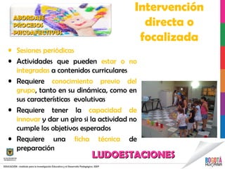 Intervención
directa o
focalizada
• Sesiones periódicas
• Actividades que pueden estar o no
integradas a contenidos curriculares
• Requiere conocimiento previo del
grupo, tanto en su dinámica, como en
sus características evolutivas
• Requiere tener la capacidad de
innovar y dar un giro si la actividad no
cumple los objetivos esperados
• Requiere una ficha técnica de
preparación
ABORDAJEABORDAJE
PROCESOSPROCESOS
PSICOAFECTIVOSPSICOAFECTIVOS
LUDOESTACIONESLUDOESTACIONES
 