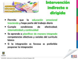 Intervención
indirecta o
dirigida
• Permite que la educación emocional
trascienda y haga parte del trabajo diario
• Cumple condiciones de efectividad:
sistematicidad y continuidad
• Se aprende a planificar de manera integrada
competencias afectivas y sociales del currículo
básico
• Si la integración es forzosa es preferible
posponer la integración
ABORDAJEABORDAJE
PROCESOSPROCESOS
PSICOAFECTIVOSPSICOAFECTIVOS
 