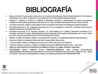 BIBLIOGRAFÍA
• Bisquerra Alzina, R. La educación emocional en la formación del profesorado. Revista Interuniversitaria de Formación de
Profesorado, Vol. 19, Núm. 3, diciembre-sin mes, 2005, pp. 95-114. Universidad de Zaragoza. España
• Caycedo, C., Gutiérrez C., Ascencio V., Delgado P., Regulación emocional y entrenamiento en solución de problemas
sociales como herramienta de prevención para niños de 5 a 6 años, Fundación Universitaria Konrad Lorenz, Colombia
• De Zubiría Samper M., (2007) La Afectividad Humana, Fundación Internacional de Pedagogía Conceptual, Bogotá.
• Fernández Berrocal P. y Cols Inteligencia Emocional: 20 años de investigación y desarrollo, II Congreso Internacional de
Inteligencia Emocional, Fundación Botín, 2011
• Fernández Domínguez, M. R., Palomero Pescador, J. E., Teruel Melero, M. P. (2009) El desarrollo socioafectivo en la
formación inicial de los maestros, Revista Electrónica Interuniversitaria de Formación del Profesorado, vol. 12, núm. 1, Abril,
pp. 33-50, Asociación Universitaria de Formación del Profesorado, España.
• Gardner, H. (1987). Arte, Mente y Cerebro: una aproximación cognitiva a la creatividad. Editorial Paidós, Bercelona.
• Goleman, D (1996). La Inteligencia Emocional. Javier Vergara Editor, Buenos Aires.
• Lawrence Shapiro (2006). La Inteligencia Emocional de los Niños. Ediciones B, S.A. Barcelona.
• Trujillo, M., Orígenes, evolución y modelos de Inteligencia Emocional, INNOVAR, Bogotá, Enero – Junio 2005
• REDALYC. RED DE REVISTAS CIENTÍFICAS DE AMÉRICA LATINA Y EL CARIBE, ESPAÑA Y PORTUGAL
• RUIZ-ARANDA, Desirée, CABELLO, Rosario, FERNÁNDEZ-BERROCAL, Pablo. Docentes emocionalmente
inteligentesRevista Electrónica Interuniversitaria de Formación del Profesorado [en línea] 2010, 13 (Abril-Sin mes) : [fecha
de consulta: 3 de junio de 2013] Disponible en:<http://www.redalyc.org/articulo.oa?id=217014922005> ISSN
 