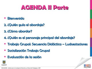 AGENDA II ParteAGENDA II Parte
• BienvenidaBienvenida
2. ¿Quién guía el abordaje?2. ¿Quién guía el abordaje?
3. ¿Cómo abordar?3. ¿Cómo abordar?
4. ¿Quién es el personaje principal del abordaje?4. ¿Quién es el personaje principal del abordaje?
• Trabajo Grupal: Secuencia Didáctica – LudoestacionesTrabajo Grupal: Secuencia Didáctica – Ludoestaciones
• Socialización Trabajo GrupalSocialización Trabajo Grupal
• Evaluación de la sesiónEvaluación de la sesión
 