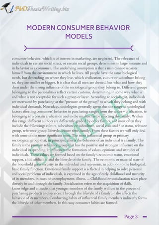 SAMPLE
MODERN CONSUMER BEHAVIOR 
MODELS
consumer behavior, which is of interest in marketing, are neglected. The relevance of
individuals to certain social strata, or certain social groups, determines in large measure and
its behavior as a consumer. The underlying assumption is that a man cannot separate
himself from the environment in which he lives. All people have the same biological
needs, but depending on where they live, which civilization, culture or subculture belong
to, they are smaller or bigger. It is clear that all men are dressed, but what and how they
dress under the strong influence of the sociological group they belong to. Different groups
belonging to the personalities reflect certain customs, determining in some way what is
and what is not acceptable for such a group or layer. According to sociologist, individuals
are motivated by purchasing at the "pressure of the group" to which they belong and with
individual demands. Nowadays, sociologists generally agree that the range of sociological
factors affecting consumers' behavior in purchasing ranges from the wider - civilization, ie
belonging to a certain civilization and to the smallest factor affecting the family. Within
this range, different authors are differently graded by other factors, and most often they
include the following: culture, subculture or subculture, social class and / or status, relevant
group, reference group, lifestyle, leisure time, family. From these factors we will only deal
with some of the more significant ones. The most influential group or primary
sociological group that, in principle, affects the behavior of an individual is a family. The
family is the primary reference group that has the positive and strongest influence on the
individual in spending. It influences the formation of values, opinions and attitudes of
individuals. These values are formed based on the family's economic status, emotional
support, child affiliation and the lifestyle of the family. The economic or material state of
the household gives security to the individual and represents, in addition to the biological,
basic family function. Emotional family support is reflected in helping to solve personal
and social problems of individuals, is expressed in the age of early childhood and maturity
of its members, in cases of unemployment, illness, ... Childhood or socialization takes place
directly in and through the family. Socialization refers to the acquisition of skills,
knowledge and attitudes that younger members of the family will use in the process of
purchasing products and services. Through the lifestyle of a family, it also affects the
behavior of its members. Conducting habits of influential family members indirectly forms
the lifestyle of other members. In this way consumer habits are formed.
Page 3
 