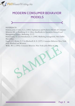 SAMPLE
MODERN CONSUMER BEHAVIOR 
MODELS
REFERENCES
Roberts, J. H. & Lilien, G. L. (1993). Explanatory and Predictive Models of Consumer
Behavior, Ed.: J. Eliashberg, G. L. Lilien, Handbooks in Operations Research and
Management Science, Marketing, 27-77.
Ramuswamy. V. S. & Namakumari, S. (1999). Marketing management, New Delhi:
Macmillian.
Engell, J. F., Kottat, D. T. & Blackwell, R. D. (1977). Consumer Behavior. New York:
Holt, Rinehard and Winston.
Wilke, W. L. (1994). Consumer Behavior. New York: John Wiley & Sons.
Page 4
 