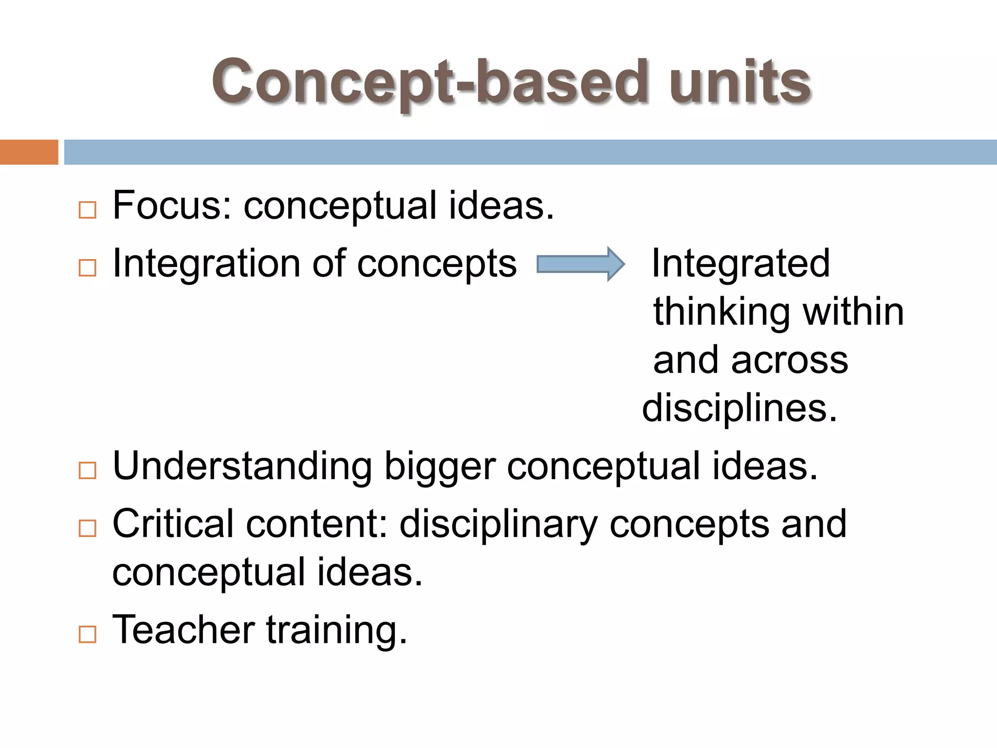 Concept-based units
   Focus: conceptual ideas.
   Integration of concepts          Integrated
                                     thinking within
                                     and across
                                     disciplines.
   Understanding bigger conceptual ideas.
   Critical content: disciplinary concepts and
    conceptual ideas.
   Teacher training.
 