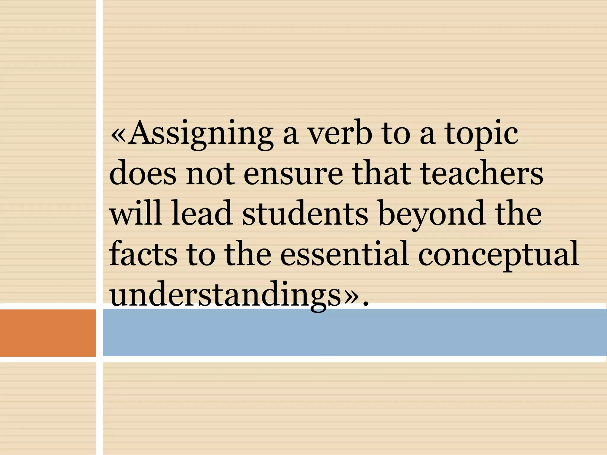 «Assigning a verb to a topic
does not ensure that teachers
will lead students beyond the
facts to the essential conceptual
understandings».
 