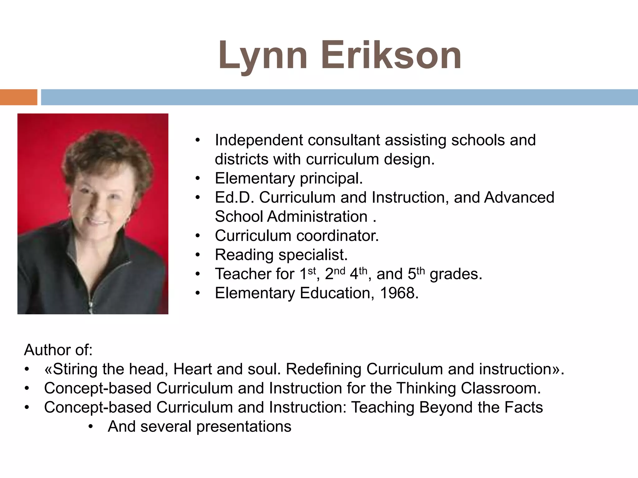 Lynn Erikson
                        • Independent consultant assisting schools and
                          districts with curriculum design.
                        • Elementary principal.
                        • Ed.D. Curriculum and Instruction, and Advanced
                          School Administration .
                        • Curriculum coordinator.
                        • Reading specialist.
                        • Teacher for 1st, 2nd 4th, and 5th grades.
                        • Elementary Education, 1968.


Author of:
• «Stiring the head, Heart and soul. Redefining Curriculum and instruction».
• Concept-based Curriculum and Instruction for the Thinking Classroom.
• Concept-based Curriculum and Instruction: Teaching Beyond the Facts
         • And several presentations
 