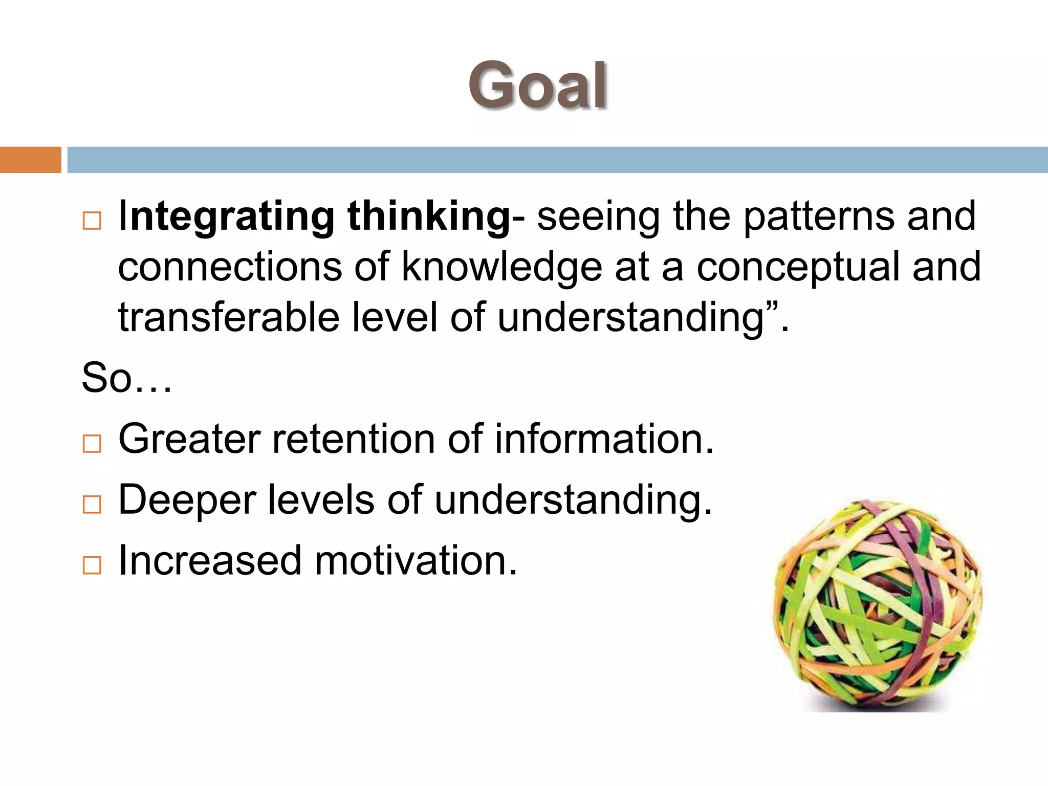 Goal
 Integrating thinking- seeing the patterns and
  connections of knowledge at a conceptual and
  transferable level of understanding”.
So…
 Greater retention of information.

 Deeper levels of understanding.

 Increased motivation.
 