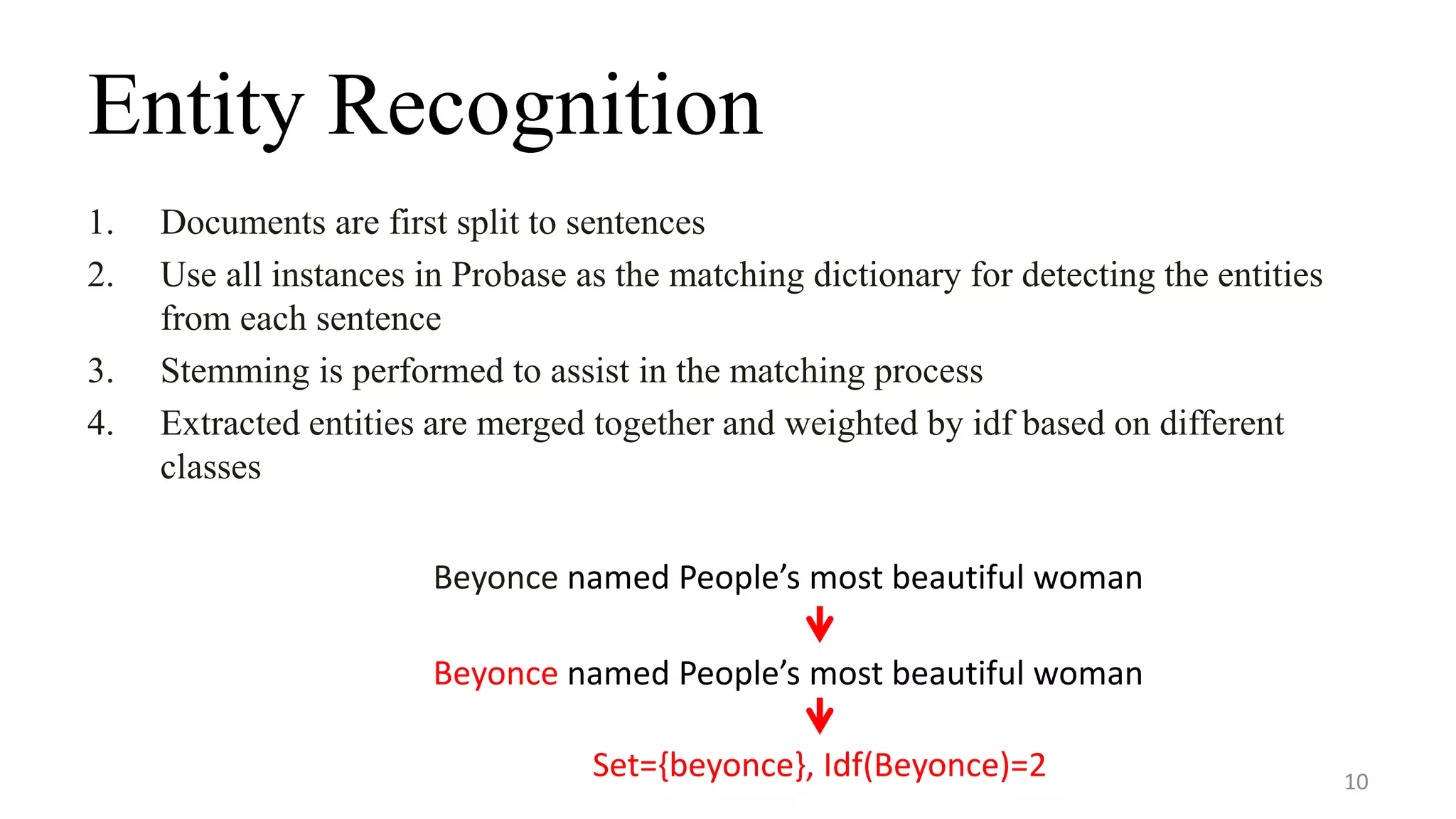 Entity Recognition
1. Documents are first split to sentences
2. Use all instances in Probase as the matching dictionary for detecting the entities
from each sentence
3. Stemming is performed to assist in the matching process
4. Extracted entities are merged together and weighted by idf based on different
classes
10
Beyonce named People’s most beautiful woman
Beyonce named People’s most beautiful woman
Set={beyonce}, Idf(Beyonce)=2
 