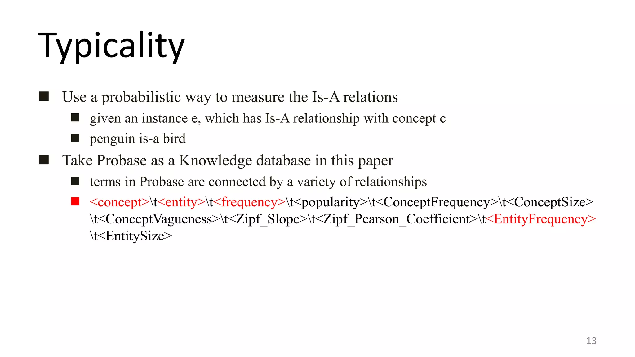 Typicality
 Use a probabilistic way to measure the Is-A relations
 given an instance e, which has Is-A relationship with concept c
 penguin is-a bird
 Take Probase as a Knowledge database in this paper
 terms in Probase are connected by a variety of relationships
 <concept>t<entity>t<frequency>t<popularity>t<ConceptFrequency>t<ConceptSize>
t<ConceptVagueness>t<Zipf_Slope>t<Zipf_Pearson_Coefficient>t<EntityFrequency>
t<EntitySize>
13
 