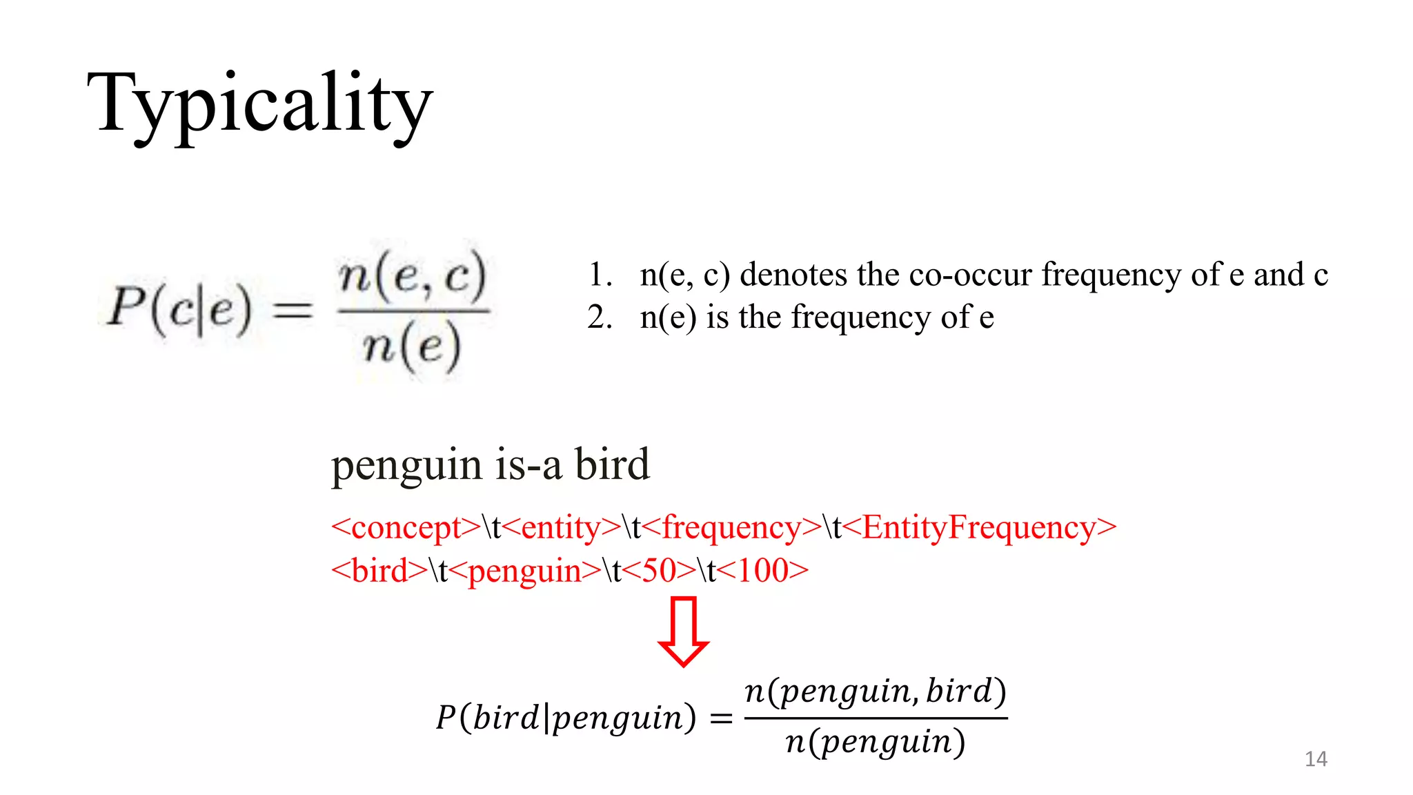 Typicality
14
1. n(e, c) denotes the co-occur frequency of e and c
2. n(e) is the frequency of e
penguin is-a bird
<concept>t<entity>t<frequency>t<EntityFrequency>
<bird>t<penguin>t<50>t<100>
𝑃 𝑏𝑖𝑟𝑑 𝑝𝑒𝑛𝑔𝑢𝑖𝑛 =
𝑛(𝑝𝑒𝑛𝑔𝑢𝑖𝑛, 𝑏𝑖𝑟𝑑)
𝑛(𝑝𝑒𝑛𝑔𝑢𝑖𝑛)
 