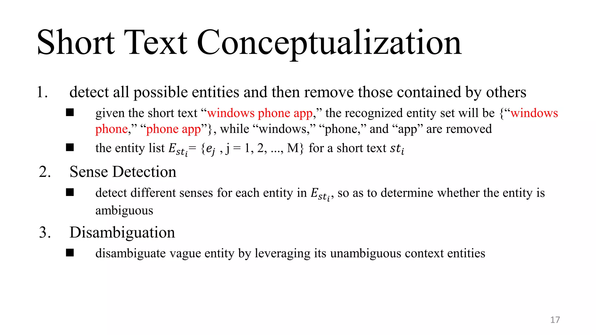 Short Text Conceptualization
1. detect all possible entities and then remove those contained by others
 given the short text “windows phone app,” the recognized entity set will be {“windows
phone,” “phone app”}, while “windows,” “phone,” and “app” are removed
 the entity list 𝐸𝑠𝑡 𝑖
= {𝑒𝑗 , j = 1, 2, ..., M} for a short text 𝑠𝑡𝑖
2. Sense Detection
 detect different senses for each entity in 𝐸𝑠𝑡 𝑖
, so as to determine whether the entity is
ambiguous
3. Disambiguation
 disambiguate vague entity by leveraging its unambiguous context entities
17
 