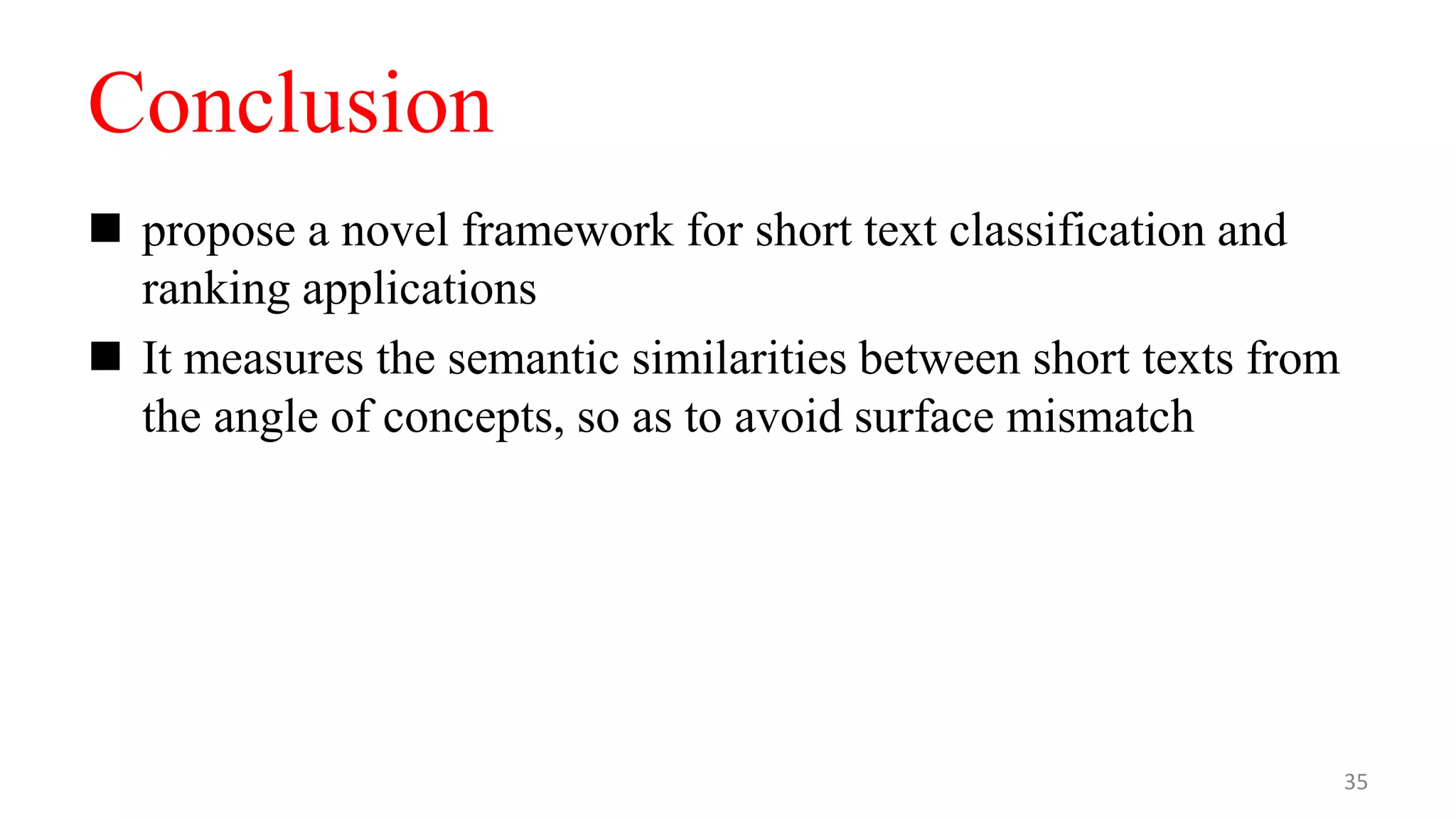 Conclusion
 propose a novel framework for short text classification and
ranking applications
 It measures the semantic similarities between short texts from
the angle of concepts, so as to avoid surface mismatch
35
 