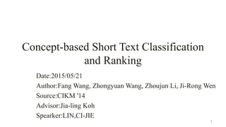 Concept-based Short Text Classification
and Ranking
Date:2015/05/21
Author:Fang Wang, Zhongyuan Wang, Zhoujun Li, Ji-Rong Wen
Source:CIKM '14
Advisor:Jia-ling Koh
Spearker:LIN,CI-JIE
1
 
